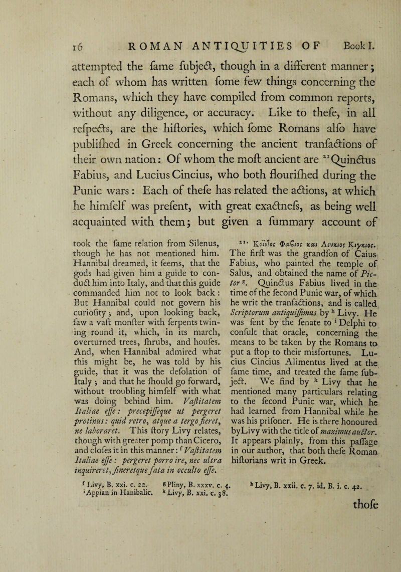attempted the fame fubjedt, though in a different manner; each of whom has written fome few things concerning the Romans, which they have compiled from common reports, without any diligence, or accuracy. Like to thefe, in all refpedts, are the hiftories, which fome Romans alfo have publifhed in Greek concerning the ancient tranfadlions of their own nation: Of whom the moft ancient are 2IQuinctus Fabius, and Lucius Cincius, who both flourifhed during the Punic wars: Each of thefe has related the adtions, at which he himfelf was prefent, with great exadtnefs, as being well acquainted with them; but given a fummary account of took the fame relation from Silenus, though he has not mentioned him. Hannibal dreamed, it feems, that the gods had given him a guide to con- dud: him into Italy, and that this guide commanded him not to look back: But Hannibal could not govern his curiofity •, and, upon looking back, faw a vaft monfter with ferpents twin¬ ing round it, which, in its march, overturned trees, lhrubs, and houfes. And, when Hannibal admired what this might be, he was told by his guide, that it was the defolation of Italy •, and that he Ihould go forward, without troubling himfelf with what was doing behind him. Vajlitatem Italiae ejje: precepijfeque ut pergeret protinns: quid retro, atque a ter go jieret, ne laboraret. This dory Livy relates, though with greater pomp than Cicero, and clofes it in this manner:f Vajlitatem Italiae ejje: pergeret porro ire, nec ultra inquirer et, finer etque fata in occulto ejfe. f Livy, B. xxi. c. 22. 8 Pliny, B. xxxv. c. ' Appian in Hanibalic. k Livy, B. xxi. c. 38 4I' Kotvloi ncti Atuxiof Kiyx,io(. The firft was the grandfon of Caius Fabius, who painted the temple of Salus, and obtained the name of Pic- tor e. Quindus Fabius lived in the time of the fecond Punic war, of which he writ the tranfadions, and is called Script or um antiquiffimus by h Livy. He was fent by the fenate to 5 Delphi to confult that oracle, concerning the means to be taken by the Romans to put a {top to their misfortunes. Lu¬ cius Cincius Alimentus lived at the fame time, and treated the fame fub- jed. We find by k Livy that he mentioned many particulars relating to the fecond Punic war, which he had learned from Hannibal while he was his prifoner. He is there honoured byLivy with the title of maximusauttor. It appears plainly, from this pafiage in our author, that both thefe Roman hiftorians writ in Greek. . h Livy, B. xxii. c. 7. id. B. i. c. 42. thofe