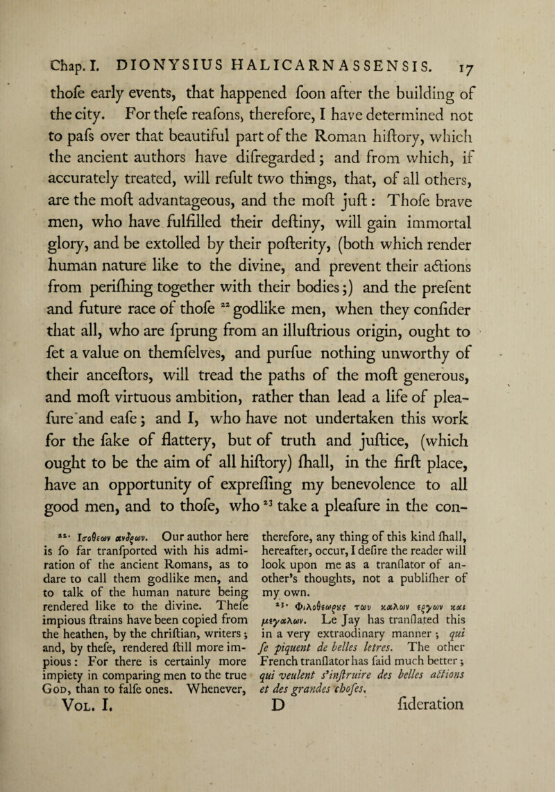 thofe early events, that happened foon after the building of the city. For thefe reafons, therefore, I have determined not to pafs over that beautiful part of the Roman hiftory, which the ancient authors have difregarded; and from which, if accurately treated, will refult two things, that, of all others, are the mod advantageous, and the moft juft: Thofe brave men, who have fulfilled their deftiny, will gain immortal glory, and be extolled by their pofterity, (both which render human nature like to the divine, and prevent their actions from perifhing together with their bodies;) and the prefent and future race of thofe 22 godlike men, when they confider that all, who are fprung from an illuftrious origin, ought to fet a value on themfelves, and purfue nothing unworthy of their anceftors, will tread the paths of the moft generous, and moft virtuous ambition, rather than lead a life of plea- fure and eafe; and I, who have not undertaken this work for the fake of flattery, but of truth and juftice, (which ought to be the aim of all hiftory) fliall, in the firft place, have an opportunity of exprefling my benevolence to all good men, and to thofe, who23 take a pleafure in the con- **• Lto0£&>v oufym. Our author here therefore, any thing of this kind dial], is fo far tranfported with his admi- hereafter, occur, I defire the reader will ration of the ancient Romans, as to look upon me as a tranfiator of an- dare to call them godlike men, and other’s thoughts, not a publifher of to talk of the human nature being my own. rendered like to the divine. Thefe aj • rxmAm zoym xou impious (trains have been copied from juzyxAuv. Le Jay has tranfiated this the heathen, by the chriftian, writers ; in a very extraodinary manner •, qui and, by thefe, rendered (till more im- fe piquent de belles letres. The other pious: For there is certainly more French tranfiator has faid much better; impiety in comparing men to the true qui veulent s'inftruire des belles actions God, than to falfe ones. Whenever, et des grandes chofes. Vol. I. D federation