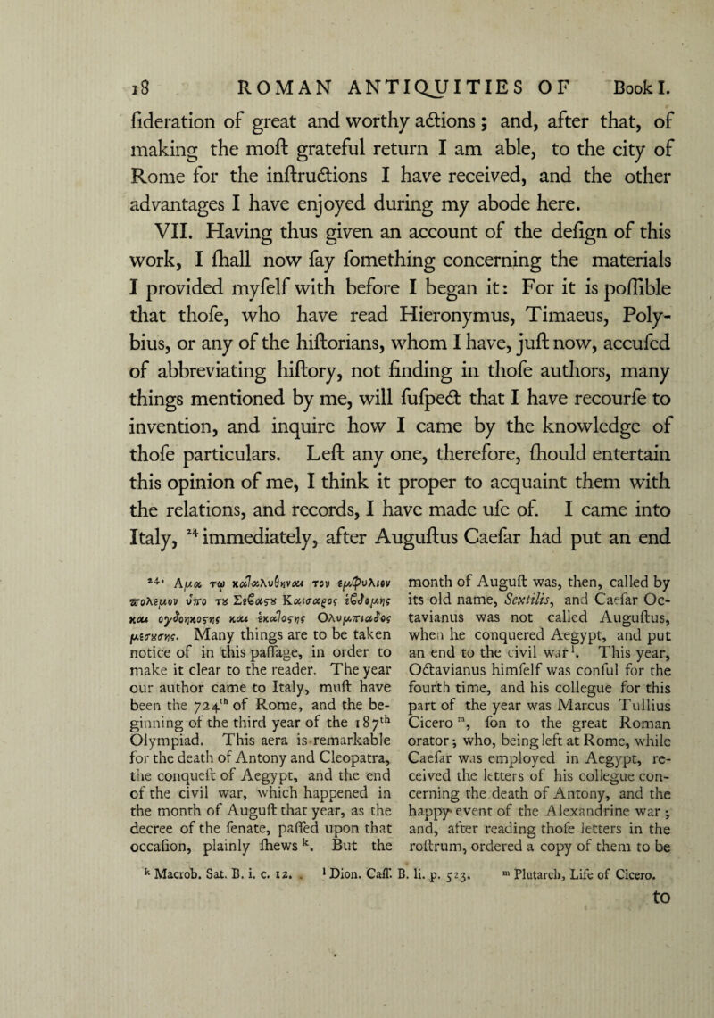 federation of great and worthy a&ions; and, after that, of making the moft grateful return I am able, to the city of Rome for the inftrudtions I have received, and the other advantages I have enjoyed during my abode here. VII. Having thus given an account of the defign of this work, I fhall now fay fomething concerning the materials I provided myfelf with before I began it: For it is poffible that thofe, who have read Hieronymus, Timaeus, Poly¬ bius, or any of the hiftorians, whom I have, juft now, accufed of abbreviating hiftory, not finding in thofe authors, many things mentioned by me, will fufpecft that I have recourfe to invention, and inquire how I came by the knowledge of thofe particulars. Left any one, therefore, fhould entertain this opinion of me, I think it proper to acquaint them with the relations, and records, I have made ufe of. I came into Italy, 24 immediately, after Auguftus Caefar had put an end 24’ Afjix rw xalizhvQyivxi tov (p,(pu\iov sroAejuov vVo ta EiGotgx Kouffctgog &$oy.Y\g xou oy^ovixogyis xou ixoAogns OAujU.7n#(lc? jus<rg<nj<r. Many things are to be taken notice of in this paffage, in order to make it clear to the reader. The year our author came to Italy, mull have been the 724th of Rome, and the be¬ ginning of the third year of the 187th Olympiad. This aera is remarkable for the death of Antony and Cleopatra, the conqueft of Aegypt, and the end of the civil war, which happened in the month of Auguft that year, as the decree of the fenate, paired upon that occalion, plainly fhewsk. But the month of Auguft was, then, called by its old name, Sextilis, and Caefar Oc- tavianus was not called Auguftus, when he conquered Aegypt, and put an end to the civil war1. This year, Odtavianus himfelf was conful for the fourth time, and his collegue for this part of the year was Marcus Tullius Cicerom, fon to the great Roman orator; who, being left at Rome, while Caefar was employed in Aegypt, re¬ ceived the letters of his collegue con¬ cerning the death of Antony, and the happy'event of the Alexandrine war ; and, after reading thofe letters in the rottrum, ordered a copy of them to be k Macrob. Sat. B. i. c. 12. . 1 Dion. Caff. B. li. p. 523, m Plutarch, Life of Cicero. to