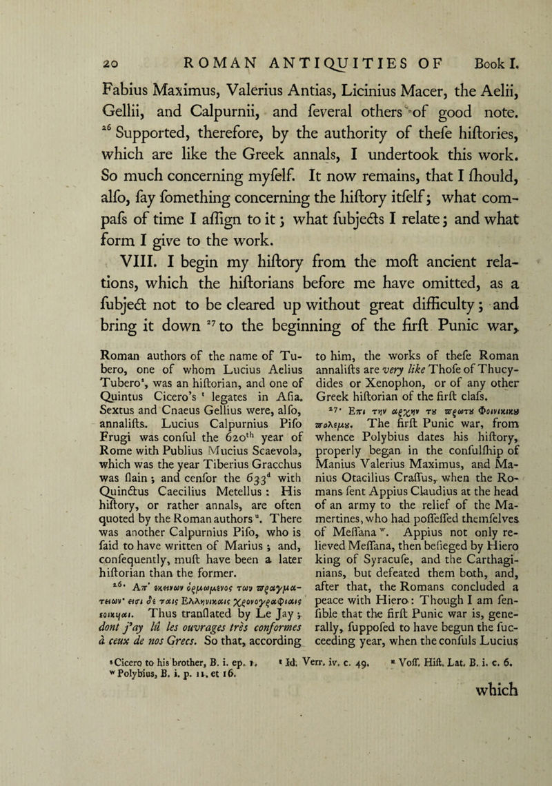 Fabius Maximus, Valerius Antias, Licinius Macer, the Aelii, Gellii, and Calpurnii, and feveral others of good note. a6 Supported, therefore, by the authority of thefe hiftories, which are like the Greek annals, I undertook this work. So much concerning myfelf. It now remains, that I fhould, alfo, fay fomething concerning the hiftory itfelf; what com- pafs of time I affign to it; what fubjedts I relate; and what form I give to the work. VIII. I begin my hiftory from the moft ancient rela¬ tions, which the hiftorians before me have omitted, as a fubjedl not to be cleared up without great difficulty; and bring it down 27 to the beginning of the firft Punic war,. Roman authors of the name of Tu- bero, one of whom Lucius Aelius Tubero*, was an hiftorian, and one of Quintus Cicero’s 1 legates in Afia. Sextus and Cnaeus Gellius were, alfo, annalifts. Lucius Calpurnius Pifo Frugi was conful the 620th year of Rome with Publius Mucius Scaevola, which was the year Tiberius Gracchus was (lain •, and cenfor the 633d with Quindtus Caecilius Metellus : His hiftory, or rather annals, are often quoted by the Roman authorsu. There was another Calpurnius Pifo, who is faid to have written of Marius ; and, confequently, muft have been a later hiftorian than the former. l6‘ Att' zkhvuv oqfMOfAivos tuv zr/iotypct- thwV «<r< cfs roug Eh\yivntoug toiKijoti. Thus translated by Le Jay ; dont fay lit les ouvrages tres conformes d ceux de nos Grecs. So that, according to him, the works of thefe Roman annalifts are very like Thofe of Thucy¬ dides or Xenophon, or of any other Greek hiftorian of the firft clafs. 17 * Etti tjjv rs zrgctnx 3>omxjJta The firft Punic war, from whence Polybius dates his hiftory, properly began in the confulfhip of Manius Valerius Maximus, and Ma- nius Otacilius Crafius,. when the Ro¬ mans fent Appius Claudius at the head of an army to the relief of the Ma- mertines, who had poflefied themfelves of Melfanaw. Appius not only re¬ lieved Meflana, then befieged by Hiero king of Syracufe, and the Carthagi¬ nians, but defeated them both, and, after that, the Romans concluded a peace with Hiero : Though I am fen- fible that the firft Punic war is, gene¬ rally, fuppofed to have begun the fuc- ceeding year, when the confuls Lucius * Cicero to his brother, B. i. ep, j. * Id, Verr, iv, c. 49.  VolT, Hill. Lat, B, i. c. 6. * Polybius, B. i. p. 11. et 16, which