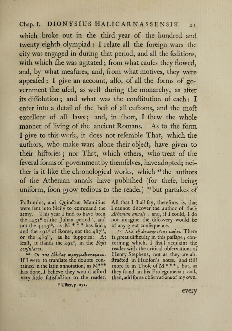 which broke out in the third year of the hundred and twenty eighth olympiad : I relate all the foreign wars the city was engaged in during that period, and all the feaitions5 with which fhe was agitated; from what caufes they flowed, and, by what meafures, and, from what motives, they were appeafed : I give an account, alfo, of all the forms of go¬ vernment fhe ufed, as well during the monarchy, as after its difiolution; and what was the conftitution of each: I enter into a detail of the beft of all cuftoms, and the mod excellent of all laws; and, in fliort, I fhew the whole manner of living of the ancient Romans. As to the form I give to this work, it does not refemble That, which the authors, who make wars alone their objedt, have given to their hiftories; nor That, which others, who treat of the feveral forms of government by themfelves, haveadopted; nei¬ ther is it like the chronological works, which 28 the authors of the Athenian annals have published (for thefe, being uniform, foon grow tedious to the reader) 29 but partakes of Poftumius, and Quindtus Mamilius were fent into Sicily to command the army. This year I find to have been the 445 ift of the Julian periodx, and not the 4449th, as M * * * has faid *, and the 492d of Rome, not the 487th, or the 489th, as he fuppofes: At leaft, it {lands the 492d, in the Fafii confulares. *8, 0< tot,g AIQiJcte zr^ay/xoilivirauivoi. If I were to tranflate the doubts con¬ tained in the Jatin annotation, as M*** has done, I believe they wouid afford very little fatisfadtion to the reader. * Uiher, p. 271. All that I fhall fay, therefore, is, that I cannot difcover the author of thefe Athenian annals ; and, if I could, I do not imagine the difcovery would be- of any great confequence. 19' Akk a| oo7rci<rw /xixJov. There is. great difficulty in this paffage ; con¬ cerning which, I fhall acquaint the reader with the critical obfervations of Henry Stephens, not as they are ab- ftradted in Hudfon’s notes, and ffill more fo in Thofe of M * * * j but, as they Hand in his Prolegomena •, and, then, addfome obfervations of my own.. every