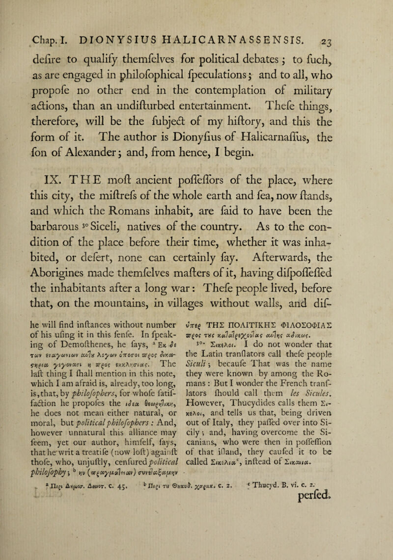 delire to qualify themfelves for political debates j to fuch, as are engaged in philofophical fpeculations 5 and to all, who propofe no other end in the contemplation of military a&ions, than an undifturbed entertainment. Thefe things, therefore, will be the fubjeft of my hiftory, and this the form of it. The author is Dionyfius of Halicarnafllis, the fon of Alexander; and, from hence, I begin. IX. THE moft ancient polleffors of the place, where this city, the miftrefs of the whole earth and fea, now ftands, and which the Romans inhabit, are faid to have been the barbarous30 Siceli, natives of the country. As to the con¬ dition of the place before their time, whether it was inha¬ bited, or defert, none can certainly fay. Afterwards, the Aborigines made themfelves mafters of it, having dilpoflefled the inhabitants after a long war: Thefe people lived, before that, on the mountains, in villages without walls, and dif- he will find inftances without number of his ufing it in this fenfe. In fpeak- ing of Demofthenes, he fays, a Ex T«v tvuycoviwv ccu\x Aoyuv cVocrot Siv.txr SY]Pio(, ytyovctri rt a(x.x.Ay,(rioc<;. The lair thing I fhall mention in this note, which I am afraid is, already, too long, is,that, by philofophers, for whofe fatif- fa&ion he propofes the ihoi he does not mean either natural, or moral, but politicalphilofophers : And, however unnatural this alliance may ieem, yet our author, himfelf, fays, that he writ a treatife (now loft) againft thofe, who, unjuftly, cenfured political vTrsf THE nOAITIICHS «>1A020$IAS zrqog TX( KulalgiXovlas cco]tjf 30, ErtiAoi. I do not wonder that the Latin tranflators call thefe people Siculi •, becaufe That was the name they were known by among the Ro¬ mans : But I wonder the French tranf¬ lators fhould call them les Sicilies. However, Thucydides calls them E^ xs;\of, and tells us that, being driven out of Italy, they pafted over into Si¬ cily *, and, having overcome the Si- canians, who were then in poffeflion of that ifland, they caufed it to be hilofophy •, b v (wgayficdvoiv) (rvviia^iutjv a Ilegy Aripotr. Any or. C. 45* ^ ts QvxvS. C. 2, called ZikzAux,c, inftead of Thucyd. B. vi. c. z. nerfed