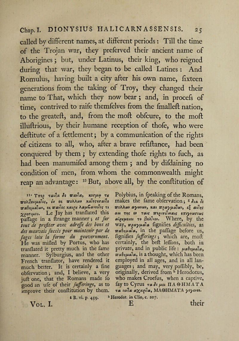 called by different names, at different periods: Till the time of the Trojan war, they preferved their ancient name of Aborigines; but, under Latinus, their king, who reigned during that war, they began to be called Latines: And Romulus, having built a city after his own name, fixteen generations from the taking of Troy, they changed their name to That, which they now bear; and, in procefs of time, contrived to raife themfelves from the fmalleft nation, to the greateft, and, from the moft obfcure, to the moft illuftrious, by their humane reception of thofe, who were deftitute of a fettlement; by a communication of the rights of citizens to all, who, after a brave refiftance, had been conquered by them; by extending thofe rights to fuch, as had been manumifed among them ; and by difdaining no condition of men, from whom the commonwealth might reap an advantage: 33 But, above all, by the conftitution of 33 • Y7T££ tavlx Se vrxvlx, Mtr[Au> ts# zrohflevpxlog, ov ex vro\Auv xxlerqo-xvlo vrotQtiy.oc]uV) tx vrxvlog xxigx hx/uGxvovlsg ti Le Jay has translated this palSage in a ftrange manner j et fur tout de profiler avec adrejfe des bons et des mauvais fucces pour maintenir par de fages loix la forme du government. He was milled by Portus, who has tranflated it pretty much in the fame manner. Sylburgius, and the other French translator, have rendered it much better. It is certainly a fine observation j and, I believe, a very juft one, that the Romans made So good an ufe of their fufferings, as to improve their conftitution by them. e B. vi. p. 459. h Polybius, in Speaking of the Romans, makes the Same observation; s Six Se sro7vA«v ctyavuv, xxi zrguy/Adlav, e% xvlqg ccet trig ev tocig zce^nreleixig e7nyvu<nug atyxfxevot to fietJiov. Where, by the way, srgxy/xxlx 'Signifies difficulties, as vrctQyifjioblct, in the paflage before us. Signifies fufferings •, which are, moft certainly, the belt lefions, both in private, and in public life : pxQyifxxlx, uunpaid, is a thought, which has been employed in all ages, and in all lan¬ guages ; and may, very pofiibly, be, originally, derived from h Herodotus, who makes Croefus, when a captive. Say to Cyrus rxSs y.01 IT A © H M A T A tx tovlx xx*^<*i MA0HMATA yeyovse. 'erodot. in Clio, c. 207. E VOL. I. their