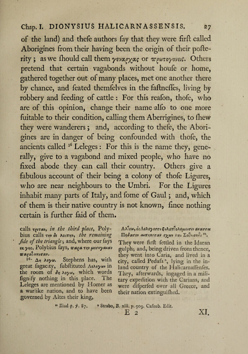 of the land) and thefe authors fay that they were firft called Aborigines from their having been the origin of their pofte- rity ; as we fhould call them ysvot^ixe or ^moyovsic* Others pretend that certain vagabonds without houfe or home, gathered together out of many places, met one another there by chance, and feated themfelves in the faftnefles, living by robbery and feeding of cattle : For this reafon, thofe, who are of this opinion, change their name alfo to one more fuitable to their condition, calling them Aberrigines, to fhew they were wanderers; and, according to thefe, the Abori¬ gines are in danger of being confounded with thofe, the ancients called 36 Leleges: For this is the name they, gene- rally, give to a vagabond and mixed people, who have no fixed abode they can call their country. Others give a fabulous account of their being a colony of thofe Ligures, who are near neighbours to the Umbri. For the Ligures inhabit many parts of Italy, and fome of Gaul; and, which of them is their native country is not known, fince nothing certain is further faid of them. calls Tfnou, in the third place, Poly¬ bius calls t>jv St Ao<7n;v, the remaining fide of the triangle \ and, where our fays tx yv)<;, Polybius fays, zsa^ot. t>jv putroyxtoiv zn#i>ol\&vis<yxv. *6, Atj htyw. Stephens has, with great fagacity, fubftituted Aiteyuv in the room of $y\ Myu, which words fignify nothing in this place. The Leleges are mentioned by Homer as a warlike nation, and to have been governed by Altes their king, m Iliad <p. jr. 87. Aa7ew, osAt\eye<r<ri$i\o7rlo\efji.oio'iv civoitreet n>jSacov ounr,i<T<ictv na Hoflviotvli m. They were firft fettled in the Idaean gulph; and, being driven from thence, they went into Caria, and lived in a city, called Pedafan, lying in the in¬ land country of the Halicarnaffenfes. They, afterwards, ingaged in a mili¬ tary expedition with the Carians, and were difperfed over all Greece, and their nation extinguifhed. “ Strabo, B. xiii. p. 909. Cafaub. Edit. E 2 XI.