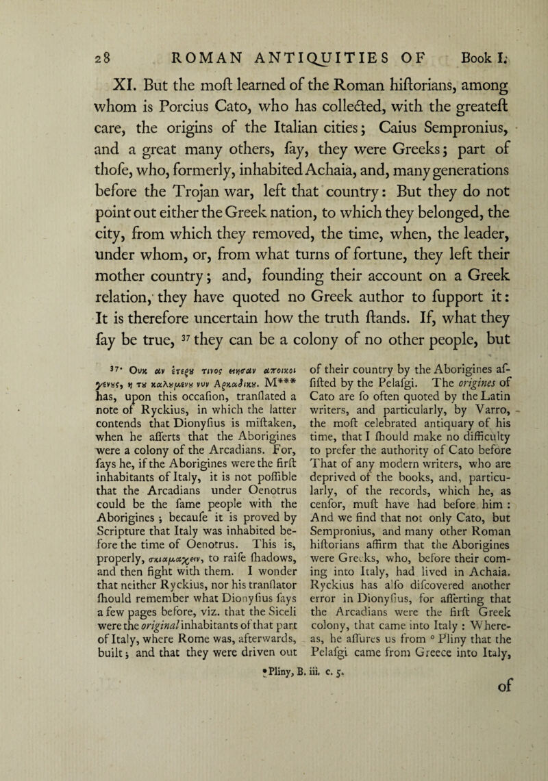 XI. But the moft learned of the Roman hiftorians, among whom is Porcius Cato, who has collected, with the greateft care, the origins of the Italian cities; Caius Sempronius, and a great many others, fay, they were Greeks; part of thofe, who, formerly, inhabited Achaia, and, many generations before the Trojan war, left that country: But they do not point out either the Greek nation, to which they belonged, the city, from which they removed, the time, when, the leader, under whom, or, from what turns of fortune, they left their mother country; and, founding their account on a Greek relation, they have quoted no Greek author to fupport it: It is therefore uncertain how the truth ftands. If, what they fay be true, 37 they can be a colony of no other people, but 37‘ Oujc uv rivo? etyfotv ot.7roiy.oi •ytvxt) y Tif xaAtfjU.tvx vuv AgyuJutx. M*** has, upon this occafion, translated a note of Ryckius, in which the latter contends that Dionyfius is mistaken, when he afferts that the Aborigines were a colony of the Arcadians. For, fays he, if the Aborigines were the firft inhabitants of Italy, it is not poffible that the Arcadians under Oenotrus could be the fame people with the Aborigines ; becaufe it is proved by Scripture that Italy was inhabited be¬ fore the time of Oenotrus. This is, properly, to raife Shadows, and then fight with them. I wonder that neither Ryckius, nor his translator Should remember what Dionyfius fays a few pages before, viz. that the Siceli were the original inhabitants of that part of Italy, where Rome was, afterwards, built; and that they were driven out of their country by the Aborigines af- fifted by the Pelafgi. The origines of Cato are fo often quoted by the Latin writers, and particularly, by Varro, the mofl celebrated antiquary of his time, that I Should make no difficulty to prefer the authority of Cato before That of any modern writers, who are deprived of the books, and, particu¬ larly, of the records, which he, as cenfor, mu ft have had before him : And we find that not only Cato, but Sempronius, and many other Roman hiftorians affirm that the Aborigines were Greeks, who, before their com¬ ing into Italy, had lived in Achaia. Ryckius has alfo difeovered another error in Dionyfius, for afferting that the Arcadians were the firft Greek colony, that came into Italy : Where¬ as, he allures us from 0 Pliny that the Pelafgi came from Greece into Italy, •Pliny, B. iii. c. 5.