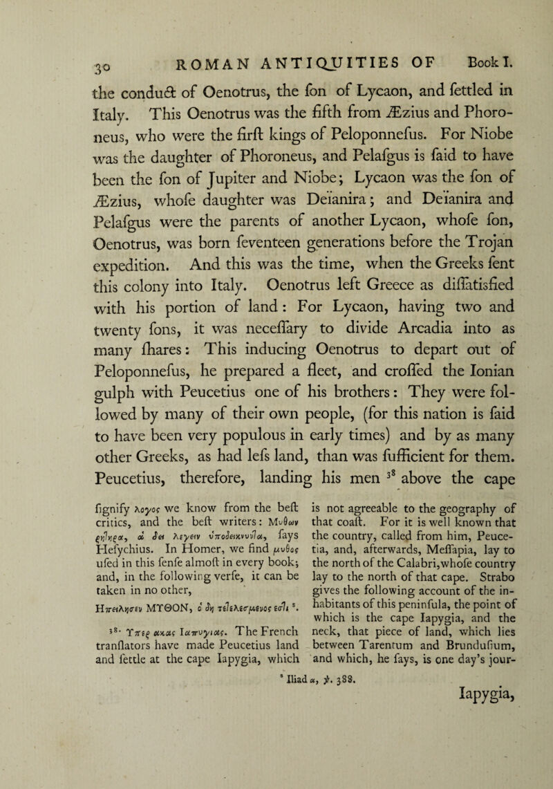 the condudt of Oenotrus, the fon of Lycaon, and fettled in Italy. This Oenotrus was the fifth from iEzius and Phoro- neus, who were the firft kings of Peloponnefus. For Niobe was the daughter of Phoroneus, and Pelafgus is faid to have been the fon of Jupiter and Niobe; Lycaon was the fon of iEzius, whofe daughter was Deianira; and Deianira and Pelafgus were the parents of another Lycaon, whofe fon, Oenotrus, was born feventeen generations before the Trojan expedition. And this was the time, when the Greeks fent this colony into Italy. Oenotrus left Greece as diflatisfied with his portion of land : For Lycaon, having two and twenty fons, it was neceffary to divide Arcadia into as many fhares: This inducing Oenotrus to depart out of Peloponnefus, he prepared a fleet, and croffed the Ionian gulph with Peucetius one of his brothers: They were fol¬ lowed by many of their own people, (for this nation is faid to have been very populous in early times) and by as many other Greeks, as had lefs land, than was fufficient for them. Peucetius, therefore, landing his men 38 above the cape fignify Aoyo? we know from the beft is not agreeable to the geography of critics, and the beft writers: MvQwv that coaft. For it is well known that fyhgoc, » Set Aeyetv vnoSeiMwloi, fays the country, called from him, Peuce- Hefychius. In Homer, we find jUvSo? tia, and, afterwards, Mefiapia, lay to ufed in this fenfe almoft in every book-, the north of the Calabri,whofe country and, in the following verfe, it can be lay to the north of that cape. Strabo taken in no other, gives the following account of the in- H7T«A>j<m MT0ON, 0 TtltKttrpim ttrlt s. habitants of this peninfula, tfie point of which is the cape Iapygia, and the *s- Yitt% etx.as Iairvyiotf. The French neck, that piece of land, which lies tranflators have made Peucetius land between Tarentum and Brundufium, and fettle at the cape Iapygia, which and which, he fays, is one day’s jour- 4 Iliad «, f. 388. Iapygia,
