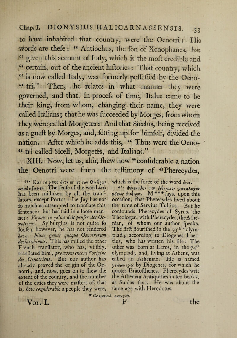 to have inhabited that country, were the Oenotri: His words are thefe : “ Antiochus, the foil of Xenophanes, has “ given this account of Italy, which is the mod credible and “ certain, out of the ancient hiftories: That country, which “ is now called Italy, was formerly poffeffed by the Oeno- <c tri.” Then, he relates in what manner they were governed, and that, in procefs of time, Italus came to be their king, from whom, changing their name, they were called Italians; that he was fucceeded by Morges, from whom they were called Morgetes: And that Sicelus, being received as a gueft by Morges, and, fetting up for himfelf, divided the nation. After which he adds this, u Thus were the Oeno- u tri called Siceli, Morgetes, and Italians.’5 XIII. Now, let us, alfo, fhew how 44confiderable a nation the Oenotri were from the teftimony of 45 Pherecydes, 44-* Kai to ytvoq oVov »jy to tuv Oivolgcov ctTroSei^aifMv. The fenfe of the word oVov has been miftaken by all the tranf- lators, except Portus : Le Jay has not fo much as attempted to tranflate this fentence ; but has faid in a loofe man¬ ner ; Voyons ce qu' on doit penfer des Oe- notriens. Sylburgius is not quite fo loofe; however, he has not rendered cVoi/. Nunc genus quoque Oenotrorum declarabimus. This has milled the other French tranflator, who has, vifibly, tranflated him; prouvons encore Vorigine des Oenotriens. But our author has already proved the origin of the Oe¬ notri •, and, now, goes on to fhew the extent of the country, and the number of the cities they were mailers of, that is, how confiderable a people they were, which is the force of the word b<rov. 4-s* &s{j£KV<ft]v tov AQtjvociov ywtot\oyov vJtvos Jivjtgov. M***fays, upon this occafion, that Pherecydes lived about the time of Servius Tullius. But he confounds Pherecydes of Syrus, the Theologer, with Pherecydes, theAthe- nian, of whom our author fpeaks. The firft flourifhed in the 59th 'olym¬ piad ; according to Diogenes Laer¬ tius, who has written his life : The other was born at Leros, in the 74th olympiad; and, living at Athens, was called an Athenian. He is named ywiotAoyos by Diogenes, for which he quotes Eratollhenes. Pherecydes writ the Athenian Antiquities in ten books, as Suidas fays. He was about the fame age with Herodotus. w avccyga.'p.