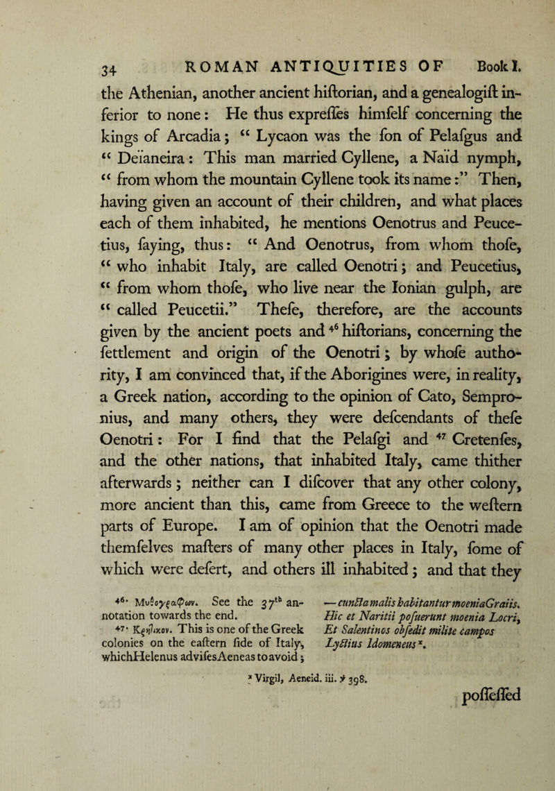 the Athenian, another ancient hiftorian, and a genealogift in¬ ferior to none: He thus exprefles himfelf concerning the kings of Arcadia; “ Lycaon was the fon of Pelafgus and “ Deianeira : This man married Cyllene, a Naid nymph, iC from whom the mountain Cyllene took its nameThen, having given an account of their children, and what places each of them inhabited, he mentions Oenotrus and Peuce- tius, faying, thus: <c And Oenotrus, from whom thofe, u who inhabit Italy, are called Oenotri; and Peucetius, cc from whom thofe, who live near the Ionian gulph, are <c called Peucetii.” Thefe, therefore, are the accounts given by the ancient poets and46 hiftorians, concerning the fettlement and origin of the Oenotri; by whofe autho¬ rity, I am convinced that, if the Aborigines were, in reality, a Greek nation, according to the opinion of Cato, Sempro- nius, and many others, they were defcendants of thefe Oenotri: For I find that the Pelafgi and 47 Cretenfes, and the other nations, that inhabited Italy, came thither afterwards; neither can I difcover that any other colony, more ancient than this, came from Greece to the weftern parts of Europe. I am of opinion that the Oenotri made themfelves mafters of many other places in Italy, fome of which were defert, and others ill inhabited; and that they *6, Mu Soyfa,(pav* See the 37th an- —cttnEla mails habit ant ur moeniaGraiis* notation towards the end. Hie et Naritii pofuerunt moenia Locri, 47 • Kgij7ixov. This is one of the Greek Et Valentinos obfedit milite campos colonies on the eaftern fide of Italy* Lyfiins ldomeneusx. whichHelenus advifes Aeneas to avoid; * Virgil, Aeneid. iii. 398. poflelled