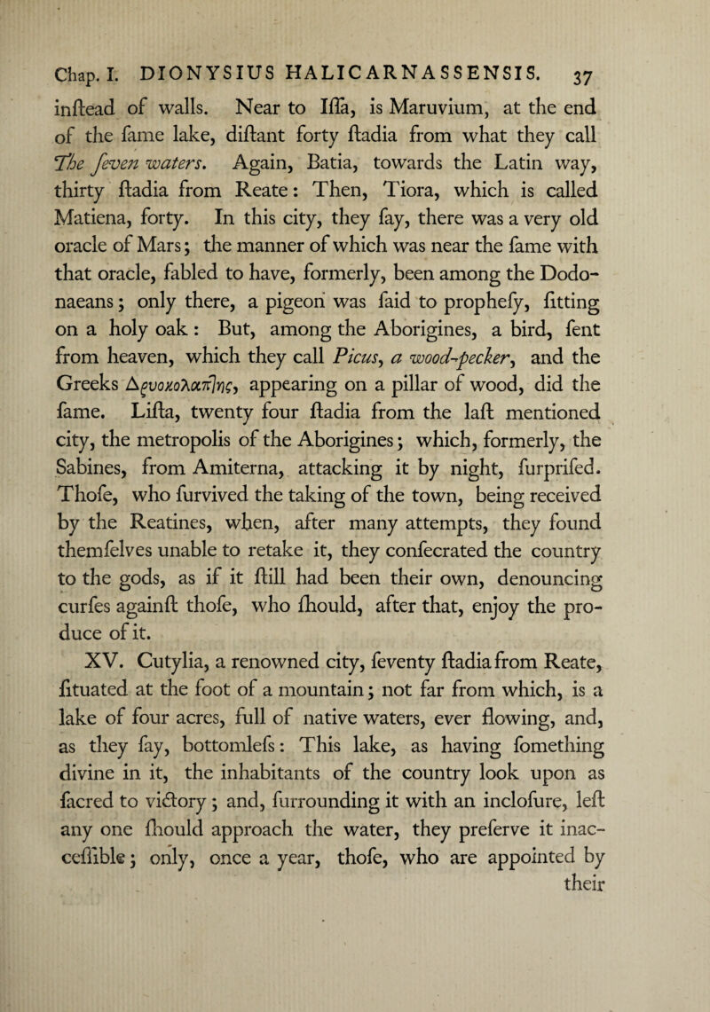 inftead of walls. Near to Ifla, is Maruvium, at the end of the fame lake, diftant forty ftadia from what they call I'be feven waters. Again, Batia, towards the Latin way, thirty ftadia from Reate: Then, Tiora, which is called Matiena, forty. In this city, they fay, there was a very old oracle of Mars; the manner of which was near the fame with that oracle, fabled to have, formerly, been among the Dodo- naeans; only there, a pigeon was faid to prophefy, fitting on a holy oak : But, among the Aborigines, a bird, fent from heaven, which they call Picus> a woodpecker, and the Greeks Agvoxol>OL7r}r)e, appearing on a pillar of wood, did the fame. Lifta, twenty four ftadia from the laft mentioned city, the metropolis of the Aborigines; which, formerly, the Sabines, from Amiterna, attacking it by night, furprifed. Thofe, who furvived the taking of the town, being received by the Reatines, when, after many attempts, they found themfelves unable to retake it, they confecrated the country to the gods, as if it ftill had been their own, denouncing curfes againft thofe, who fhould, after that, enjoy the pro¬ duce of it. XV. Cutylia, a renowned city, feventy ftadia from Reate, fituated at the foot of a mountain; not far from which, is a lake of four acres, full of native waters, ever flowing, and, as they fay, bottomlefs: This lake, as having fomething divine in it, the inhabitants of the country look upon as facred to victory; and, furrounding it with an inclofure, left any one fhould approach the water, they preferve it inac- cefiibk; only, once a year, thofe, who are appointed by their