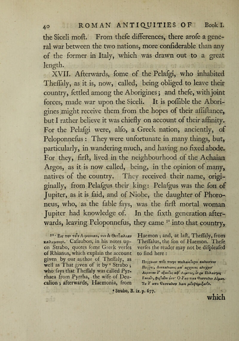 the Siceli moft. From thefe differences, there arofe a gene¬ ral war between the two nations, more confiderable than any of the former in Italy, which was drawn out to a great length. XVII. Afterwards, fome of the Pelafgi, who inhabited Theflaly, as it is, now, called, being obliged to leave their country, fettled among the Aborigines; and thefe, with joint forces, made war upon the Siceli. It is poffible the Abori¬ gines might receive them from the hopes of their afilftance, but I rather believe it was chiefly on account of their affinity. For the Pelafgi were, alfo, a Greek nation, anciently, of Peloponnefus: They were unfortunate in many things, but, particularly, in wandering much, and having no fixed abode. For they, firft, lived in the neighbourhood of the Achaian Argos, as it is now called, being, in the opinion of many, natives of the country. They received their name, origi- ginally, from Pelafgus their king: Pelafgus was the fon of Jupiter, as it is faid, and of Niobe, the daughter of Phoro- neus, who, as the fable fays, was the firft mortal woman Jupiter had knowledge of. In the fixth generation after¬ wards, leaving Peloponnefus, they came 51 into that country, 51' E<? t»jv t<Pt Aiftovtoiv, vuv Si OirlaAiuv xxtejuivvv. Cafaubon, in his notes up¬ on Strabo, quotes fome Greek verfes of Rhianus, which explain the account given by our author of Theflaly, as well as That given of it by a Strabo ; who fays that Theflaly was called Pyr- rhaea from Pyrrha, the wife of Deu¬ calion *, afterwards, Haemonia, from Haemon •, and, at laft, Theflaly, from Theflfalus, the fon of Haemon. Thefe verfes the reader may not be difpleafed to find here : TIv^ccikv -noli rr.vyt GTcchuiolegoi xafaicxov Aivxahtmo; air uXo^oto' ifat/lt? Atfjkwoc, o> (>u Thhctcryos Tmctlo, tp'glalov y\ov* O S'ctv Tf*« ®t<rau>^ot Aipur. Ta y ccjvo ©JC-aaTuijv 1 (A,el«pvpiiict>lo. * Strabo, B. ix. p. 677. which