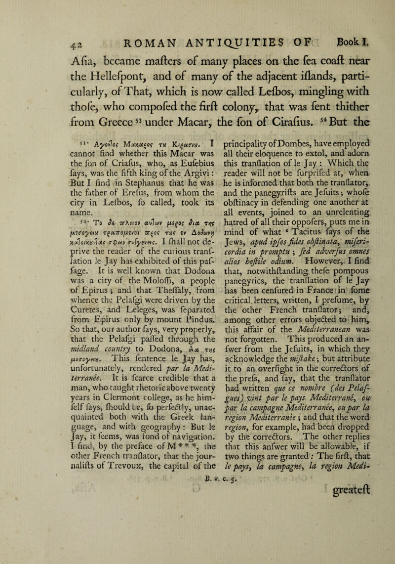 Atta, became matters of many places on the fea coaft near the Hellefpont, and of many of the adjacent iflands, parti¬ cularly, of That, which is now called Lelbos, mingling with thofe, who compofed the firft colony, that was fent thither from Greece53 under Macar, the fon of Cirafms. 54But the 53' Ayollog MxKoi^og ra Kigctcus. I cannot find whether this Macar was the fan of Criafus, who, as Eufebius fays, was the fifth king of the Argivi: But I find in Stephanus that he was the father of Erefus, from whom the city in Lefbos, fo called, took its name. 54' To Si tx.r\nov ctvlwv /M^og Sun Tiff jw-coynx Tgx7rojuivoi TffQog mg tv AoScovt] notiontxvlxg a-Qcov <rvfyeveig. I fhall not de¬ prive the reader of the curious tranf- jation le Jay has exhibited of this paf- fage. It is well known that Dodona was a city of the Molofii, a people of Epirus ; and that Theffaly, from whence the Pelalgi were driven by the Curetes, and Leleges, was feparated from Epirus only by mount Pindus. So that, our author fays, very properly, that the Pelafgi paffed through the midland country to Dodona, Sun tjk fjutroyeiv. This fentence le Jay has, unfortunately, rendered par la Medi¬ terranee. It is fcarce credible that a man, who taught rhetoric above twenty years in Clermont college, as he him- lelf fays, fhould be, lb perfectly, unac¬ quainted both with the Greek lan¬ guage, and with g-eography: But le Jay, it feems, was fond of navigation. I find, by the preface ofM** *, the other French tranfiator, that the jour- nalilts ofTrevoux, the capital of the B. v. principality of Dombes, have employed all their eloquence to extol, and adorn this tranfiation of le Jay : Which the reader will not be furprifed at, when he is informed that both the tranfiator,. and the panegyrifts are Jefuits; whofe obftinacy in defending one another at all events, joined to an unrelenting hatred of all their oppofers, puts me in mind of what e Tacitus fays of the Jews, apud ipfos fides objlinata, miferi- cordia in promptu ; fed adverfus omnes alios hojlile odium. However,, I find that, notwithftanding thefe pompous panegyrics, the tranfiation of le Jay has been cenfured in France in fome critical letters, written, I prefume, by the other French tranfiator; and, among other errors obje&ed to him, this affair of the Mediterranean was not forgotten. This produced an an- fwer from the Jefuits, in which they acknowledge the mifiake; but attribute it to an overfight in the correctors of the prefs, and fay, that the tranfiator had written que ce nombre (des Pelaf- gues) vint par le pays Mediterrane, ow par la camp ague Mediterranee, oupar la region Mediterranee ; and that the word region, for example, had been dropped by the correctors. The other replies that this anfwer will be allowable, if two things are granted : The firft, that le pays, la camp ague, la region Medi- c. 5*'