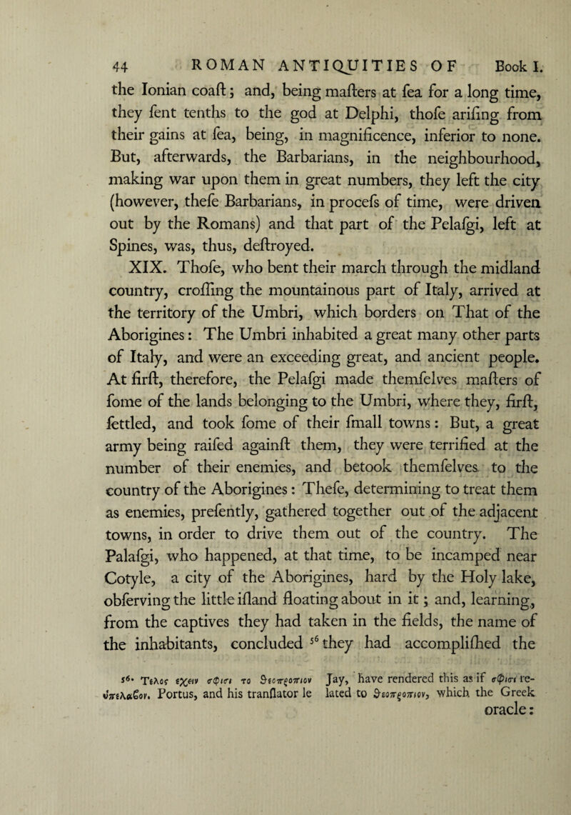 the Ionian coaft; and, being mailers at fea for a long time, they fent tenths to the god at Delphi, thofe ariling from their gains at fea, being, in magnificence, inferior to none. But, afterwards, the Barbarians, in the neighbourhood, making war upon them in great numbers, they left the city (however, thefe Barbarians, in procefs of time, were driven out by the Romans) and that part of the Pelafgi, left at Spines, was, thus, deftroyed. XIX. Thofe, who bent their march through the midland country, eroding the mountainous part of Italy, arrived at the territory of the Umbri, which borders on That of the Aborigines: The Umbri inhabited a great many other parts of Italy, and were an exceeding great, and ancient people* At firft, therefore, the Pelafgi made themfelves maflers of fome of the lands belonging to the Umbri, where they, firft, fettled, and took fome of their fmall towns: But, a great army being raifed againft them, they were terrified at the number of their enemies, and betook themfelves. to the country of the Aborigines: Thefe, determining to treat them as enemies, prefently, gathered together out of the adjacent towns, in order to drive them out of the country. The Palafgi, who happened, at that time, to be incamped near Cotyle, a city of the Aborigines, hard by the Holy lake, obferving the little ifland floating about in it; and, learning, from the captives they had taken in the fields, the name of the inhabitants, concluded 56 they had accomplilhed the *6' TsAo? (r^P,(r, to Storeomo* Jay, have rendered this as if r(pi<n re- v7n\oc€ov, Portus, and his tranflator le lated to S-eott^othciv, which the Greek oracle: