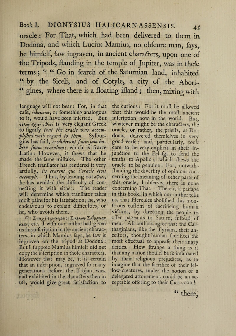 oracle : For That, which had been delivered to them in Dodona, and which Lucius Mamius, no obfcure man, fays? he himfelf, faw ingraven, in ancient characters, upon one of the Tripods, Handing in the temple of Jupiter, was in thefe terms; 57 “ Go in fearch of the Saturnian land, inhabited “ by the Siceli, and of Cotyle, a city of the Abori- “ gines, where there is a floating ifland; then, mixing with language will not bear: For, in that cafe, ^J'ojjUfvov, or fomething analogous to it, would have been inferted. But TfXof c-tpio-i is very elegant Greek to fignify that the oracle was accom- plijhed with regard to them. Sylbur- gius has faid, crediderunt finemjam ha¬ bere fuum oraculumwhich is fcarce Latin: However, it ffiews that he made the fame miftake. The other French tranfiator has rendered it very artfully. Us crurent que Voracle etoit accompli. Thus, by leaving out cr<pici, he has avoided the difficulty of con¬ necting it with either. The reader will determine which tranfiator takes mofl pains for his fatisfaCtion; he, who endeavours to explain difficulties, or he, who avoids them. S7* jucacjuivoi 'Zixthuv ZoilxgviM etc. I with our author had given usthisinfcription in the ancient charac¬ ters, in which Mamius fays, he faw it ingraven on the tripod at Dodona: But I fuppofe Mamius himfelf did not copy the infcription in thofe characters. However that may be, it is certain that an infcription, ingraved fo many generations before the Trojan war, and exhibited in the characters then in ufe, would give great fatisfaCtion to the curious: For it mult be allowed that this would be the moft ancient infcription now in the world. But, whatever might be the characters, the oracle, or rather, the priefts, at Do¬ dona, delivered themfelves in very good verfe; and, particularly, took care to be very explicit in their in¬ junction to the Pelafgi to fend the tenths to Apollo ; which thews the oracle to be genuine : For, notwith-* ftanding the divcrfity of opinions con¬ cerning the meaning of other parts of this oracle, I obferve, there is none concerning That. There is a paffage in this book, in which our author tells us, that Hercules abolifhed this mon- ftrous cuftom of facrifiring human victims, by directing the people to offer pageants to Saturn, inftead of men. All authors agree that the Car¬ thaginians, like the Tyrians, their an- ceftors, thought human facrifices the moft effectual to appeaft their angry deities. How ftrange a thing is it that any nation fhould be fo infatuated by their religious prejudices, as to imagine that the facrifice of their fel¬ low-creatures, under the notion of a delegated attonement, could be an ac¬ ceptable offering to their Creator ! (C thcm3 •y