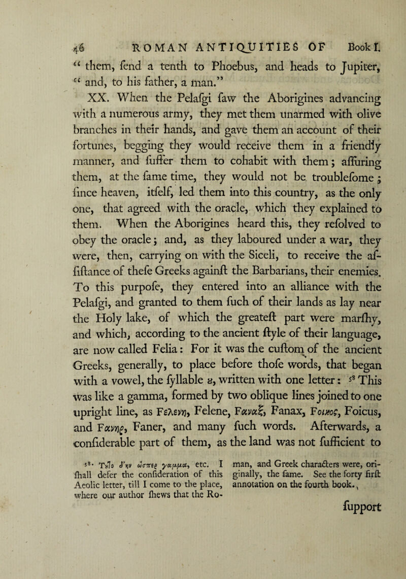 u them, fend a tenth to Phoebus, and heads to Jupiter, a and, to his father, a man/’ XX. When the Pelafgi faw the Aborigines advancing with a numerous army, they met them unarmed with olive branches in their hands, and gave them an account of their fortunes, begging they would receive them in a friendly manner, and fufier them to cohabit with them; afliiring them, at the fame time, they would not be troublefome ; fince heaven, itfelf, led them into this country, as the only one, that agreed with the oracle, which they explained to them. When the Aborigines heard this, they refolved to obey the oracle; and, as they laboured under a war, they were, then, carrying on with the Siceli, to receive the af- fiftance of thefe Greeks againft the Barbarians, their enemies. To this purpofe, they entered into an alliance with the Pelafgi, and granted to them fuch of their lands as lay near the Holy lake, of which the greateft part were marfhy, and which, according to the ancient ftyle of their language, are now called Felia: For it was the cuftom of the ancient Greeks, generally, to place before thofe words, that began with a vowel, the fyliable a, written with one letter: 58 This was like a gamma, formed by two oblique lines joined to one upright line, as Felene, Folvoc%> Fanax, Fowoe, Foicus, and Fou/Yig> Faner, and many fuch words. Afterwards, a confiderable part of them, as the land was not fufficient to 58• T*7o dents yoc[xfxu, etc. I man, and Greek characters were, ori- fhall defer the confideration of this ginally, the fame. See the forty firft Aeolic letter, till I come to the place, annotation on the fourth book. where our author fliews that the Ro- fupport