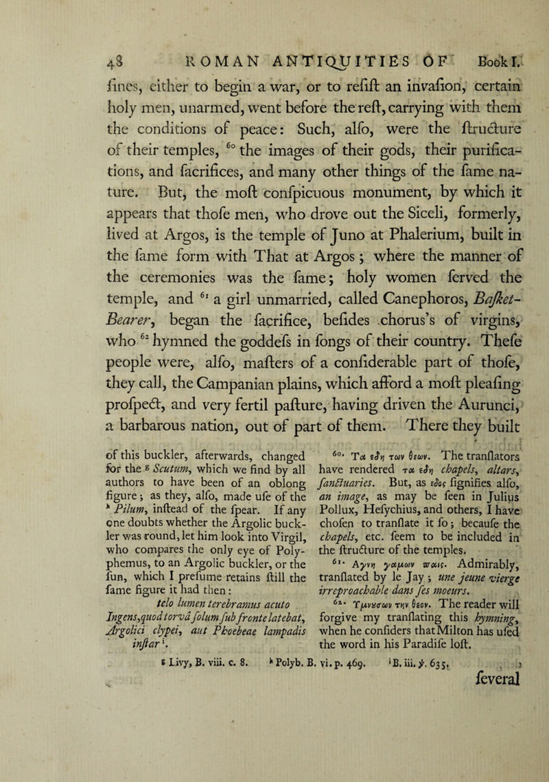 fines, either to begin a war, or to refill an invafion, certain holy men, unarmed, went before the reft, carrying with them the conditions of peace: Such, alfo, were the ftructure of their temples, 60 the images of their gods, their purifica¬ tions, and facrifices, and many other things of the fame na¬ ture. But, the moft confpicuous monument, by which it appears that thofe men, who drove out the Siceli, formerly, lived at Argos, is the temple of Juno at Phalerium, built in the fame form with That at Argos; where the manner of the ceremonies was the fame; holy women ferved the temple, and 61 a girl unmarried, called Canephoros, Bajket- Bearer, began the facrifice, befides .chorus’s of virgins, who 62 hymned the goddefs in fongs of their country. Thefe people were, alfo, mailers of a confiderable part of thofe, they call, the Campanian plains, which afford a moft pleafing profpetft, and very fertil pafture, having driven the Aurunci, a barbarous nation, out of part of them. There they built ' 4 * _ . ^ * * of this buckler, afterwards, changed 6o' Ta tSy; rav uv. The tranflators for the s Scutum, which we find by all have rendered roc, tJy chapels, altars, authors to have been of an oblong fanftuaries. But, as tfa fignifies alfo, figure; as they, alfo, made ufe of the an image, as may be feen in Julius h Pilum, inftead of the fpear. If any Pollux, Hefychius, and others, I have one doubts whether the Argolic buck- chofen to tranflate it fo; becaufe the ler was round, let him look into Virgil, chapels, etc. feem to be included in who compares the only eye of Poly- the ftru&ure of the temples, phemus, to an Argolic buckler, or the 6l* Ayvvi y<xy,uv uoas. Admirably, fun, which I prefume retains ftill the tranflated by le Jay *, me jeune vierge fame figure it had then: irreproachable dans fes moeurs. tclo lumen terebramus acuto 6a* Y/avmtm t>jv 0gov. The reader will Ingens^uodtorvdfolumfubfrontelatebat, forgive my tranflating this hymning, Argolici clypei, ant Pkoebeae lampadis when he confiders that Milton has ufed inftar \ the word in his Paradife loft. £ Livy, B. viii. c. 8. fc Polyb. B. vi. p. 469. 'B. iii. 635, ; feveral