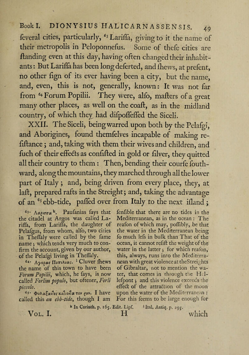 feveral cities, particularly, Larifia, giving to it the name of their metropolis in Peloponnefus. Some of thefe cities are Handing even at this day, having often changed their inhabit¬ ants : But Larifla has been long deferted, and fhews, at prefent, no other fign of its ever having been a city, but the name, and, even, this is not, generally, known: It was not far from 6+Forum Popilii. They were, alfo, matters of a great many other places, as well on the coaft, as in the midland country, of which they had difpoffefled the Siceli. XXII. The Siceli, being warred upon both by the Pelafgi, and Aborigines, found themfelves incapable of making re- ttftance; and, taking with them their wives and children, and fuch of their effects as confifted in gold or filver, they quitted all their country to them: Then, bending their courfe fouth- ward, along the mountains, they marched through all the lower part of Italy ; and, being driven from every place, they, at laft, prepared rafts in the Streight; and, taking the advantage of an 65 ebb-tide, patted over from Italy to the next ifland ; 6*- APaufanias fays that the citadel at Argos was called La- rifla, from Larifia, the daughter of Pelafgus, from whom, alfo, two cities in Thefialy were called by the fame name •, which tends very much to con¬ firm the account, given by our author, of the Pelafgi living in Thefialy. 64‘ Aycgote no7nKias. 1 Cluver Ihews the name of this town to have been Forum Popilii, which, he fays, is now called Forlim populo, but oftener, Forli piccolo. <E>uAa£av7e? ndhoUx tov guv. I have called this an ebb-tide, though I am fenfible that there are no tides in the Mediterranean, as in the ocean : The reafon of which may, pofiibly, be that the water in the Mediterranean being fo much lefs in bulk than That of the ocean, it cannot refill the weight of the water in the latter; for which reafon, this, always, runs into the Mediterra¬ nean with great violence at theStreights of Gibraltar, not to mention the wa¬ ter, that comes in through the H.l- lefpont; and this violence exceeds the effedt of the attraction of the moon upon the water of the Mediterranean : For this feems to be large enough for k In Corinth, p. 165, Edit. Lipf. 1 Ital, Antiq. p. 295.