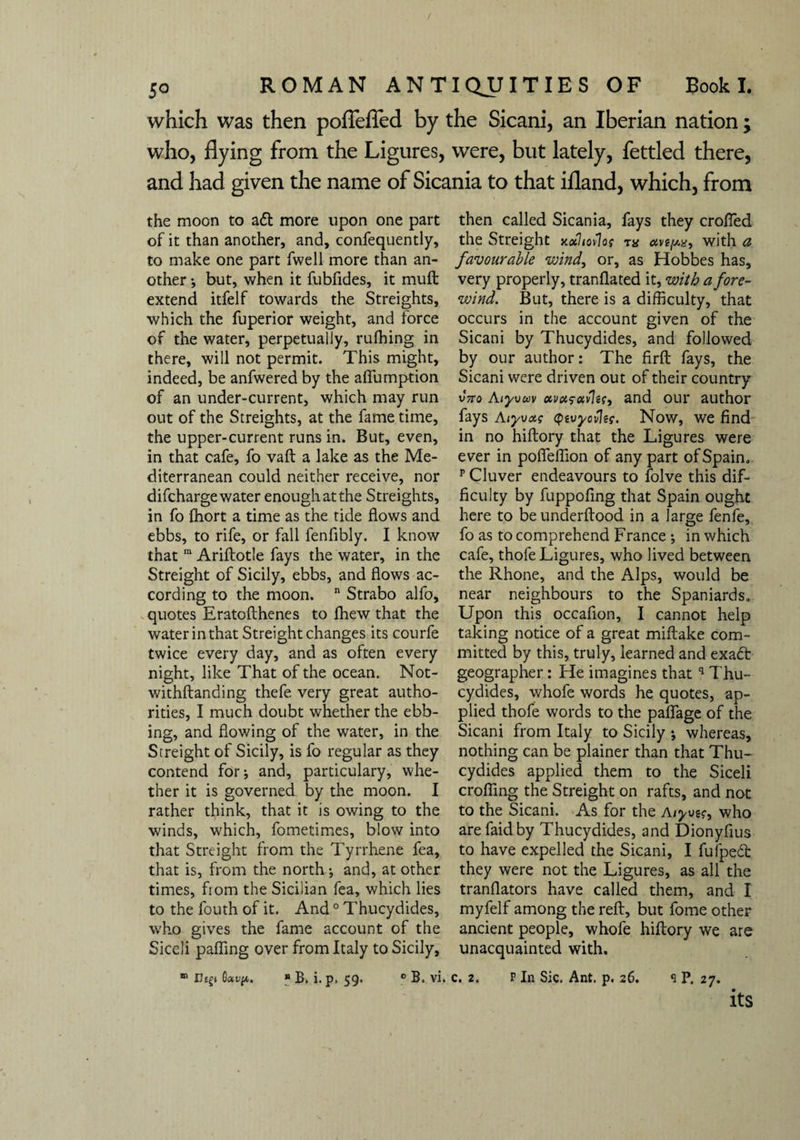 / 5o ROMAN ANTIQUITIES OF Book I. which was then poflefled by the Sicani, an Iberian nation ; who, flying from the Ligures, were, but lately, fettled there, and had given the name of Sicania to that ifland, which, from the moon to aft more upon one part of it than another, and, confequently, to make one part fwell more than an¬ other *, but, when it fubfides, it muft extend itfelf towards the Streights, which the fuperior weight, and force of the water, perpetually, rufhing in there, will not permit. This might, indeed, be anfwered by the aflumption of an under-current, which may run out of the Streights, at the fame time, the upper-current runs in. But, even, in that cafe, fo vaft a lake as the Me¬ diterranean could neither receive, nor difcharge water enough at the Streights, in fo fhort a time as the tide flows and ebbs, to rife, or fall fenfibly. I know that m Ariftotle fays the water, in the Streight of Sicily, ebbs, and flows ac¬ cording to the moon. n Strabo alfo, quotes Eratofthenes to fhew that the water in that Streight changes its courfe twice every day, and as often every night, like That of the ocean. Not- withftanding thefe very great autho¬ rities, I much doubt whether the ebb¬ ing, and flowing of the water, in the Streight of Sicily, is fo regular as they contend for* and, particulary, whe¬ ther it is governed by the moon. I rather think, that it is owing to the winds, which, fometimes, blow into that Streight from the Tyrrhene fea, that is, from the north j and, at other times, fiom the Sicilian fea, which lies to the fouth of it. And0 Thucydides, who gives the fame account of the Siceli palling over from Italy to Sicily, * rhgi B B. i. p. 59. 0 B. vi. then called Sicania, fays they crofted the Streight jc«7<ov7o? tx with a favourable wind, or, as Hobbes has, very properly, tranflated it, with a fore¬ wind. But, there is a difficulty, that occurs in the account given of the Sicani by Thucydides, and followed by our author: The firft fays, the Sicani were driven out of their country vtto Aiyvwv avcifccvle?, and our author fays Aiyvotf cpevyovle?. Now, we find in no hiftory that the Ligures were ever in pofleflion of any part of Spain. p Cluver endeavours to folve this dif¬ ficulty by fuppofing that Spain ought here to be underflood in a large fenfe, fo as to comprehend France ; in which cafe, thofe Ligures, who lived between the Rhone, and the Alps, would be near neighbours to the Spaniards. Upon this occafion, I cannot help taking notice of a great miftake com¬ mitted by this, truly, learned and exact geographer: He imagines thatq Thu¬ cydides, whofe words he quotes, ap¬ plied thofe words to the paflage of the Sicani from Italy to Sicily •, whereas, nothing can be plainer than that Thu¬ cydides applied them to the Siceli crofling the Streight on rafts, and not to the Sicani. As for the Aiyvsr, who arefaidby Thucydides, and Dionyfius to have expelled the Sicani, I fufpeft they were not the Ligures, as all the tranflators have called them, and I myfelf among the reft, but fome other ancient people, whofe hiftory we are unacquainted with. c. 2. p In Sic. Ant. p. 26. 9 P, 27. its