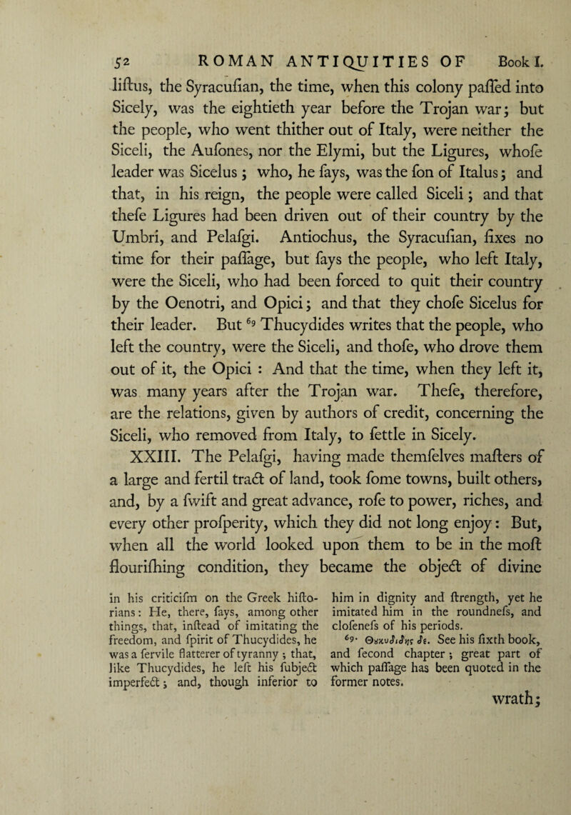 liftus, the Syracufian, the time, when this colony pafled into Sicely, was the eightieth year before the Trojan war; but the people, who went thither out of Italy, were neither the Siceli, the Aufones, nor the Elymi, but the Ligures, whole leader was Sicelus ; who, he fays, was the fon of Italus; and that, in his reign, the people were called Siceli; and that thefe Ligures had been driven out of their country by the Umbri, and Pelafgi. Antiochus, the Syracufian, fixes no time for their paflage, but fays the people, who left Italy, were the Siceli, who had been forced to quit their country by the Oenotri, and Opici; and that they chofe Sicelus for their leader. But69 Thucydides writes that the people, who left the country, were the Siceli, and thofe, who drove them out of it, the Opici : And that the time, when they left it, was many years after the Trojan war. Thefe, therefore, are the relations, given by authors of credit, concerning the Siceli, who removed from Italy, to fettle in Sicely. XXIII. The Pelafgi, having made themfelves mafters of a large and fertil trad of land, took fome towns, built othersj and, by a fwift and great advance, rofe to power, riches, and every other profperity, which they did not long enjoy: But, when all the world looked upon them to be in the moft flourifhing condition, they became the objed of divine in his criticifm on the Greek hiflo- him in dignity and ftrength, yet he rians: He, there, fays, among other imitated him in the roundnefs, and things, that, inftead of imitating the clofenefs of his periods, freedom, and fpirit of Thucydides, he QxwSiSw See his fixth book, was a fervile flatterer of tyranny •, that, and fecond chapter ; great part of like Thucydides, he left his fubject which paflage has been quoted in the imperfed j and, though inferior to former notes. wrath;