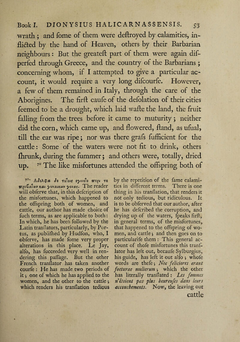 wrath ; and fome of them were deftroyed by calamities, in- Aided by the hand of Heaven, others by their Barbarian neighbours: But the greateft part of them were again dif- perfed through Greece, and the country of the Barbarians ; concerning whom, if I attempted to give a particular ac¬ count, it would require a very long difcourfe. However, a few of them remained in Italy, through the care of the Aborigines. The fir ft caufe of the defolation of their cities feemed to be a drought, which laid wafte the land, the fruit falling from the trees before it came to muturity ; neither did the corn, which came up, and Aowered, ftand, as ufual, till the ear was ripe; nor was there grafs fufficient for the cattle: Some of the waters were not fit to drink, others ftirunk, during the fummer; and others were, totally, dried up. 70 The like misfortunes attended the offspring both of 7°’ ASiKQot, rxloie eyivilo sr?£i ts w(>c£<xlct)9 xou ywtxiKMv yovoit. The reader will oblerve that, in this defcription of the misfortunes, which happened to the offspring both of women, and cattle, our author has made choice of fuch terms, as are applicable to both: In which, he has been followed by the Latin tranflators, particularly, by Por- tus, as publifhed by Hudfon, who, I oblerve, has made fome very proper alterations in this place. Le Jay, alfo, has fucceeded very well in ren¬ dering this palfage. But the other French translator has taken another courfe : He has made two periods of it ; one of which he has applied to the women, and the other to the cattle; which renders his tranflation tedious by the repetition of the fame calami¬ ties in different terms. There is one thing in his tranflation, that renders it not only tedious, but ridiculous. It is to be obferved that our author, after he has defcribed the corruption, and drying up of the waters, lpeaks firlf, in general terms, of the misfortunes, that happened to the offspring of wo¬ men, and cattle; and then goes on to particularife them : This general ac¬ count of thofe misfortunes this tranl- lator has left out, becaufe Sylburgius, his guide, has left it out alfo ; wliofe words are thefe; Nec feliciores erant foeturae mulierum; which the other has literally tranflated: Les femmes netoient 'pas fins heureufes dans leurs accouchements. Now, the leaving out cattle