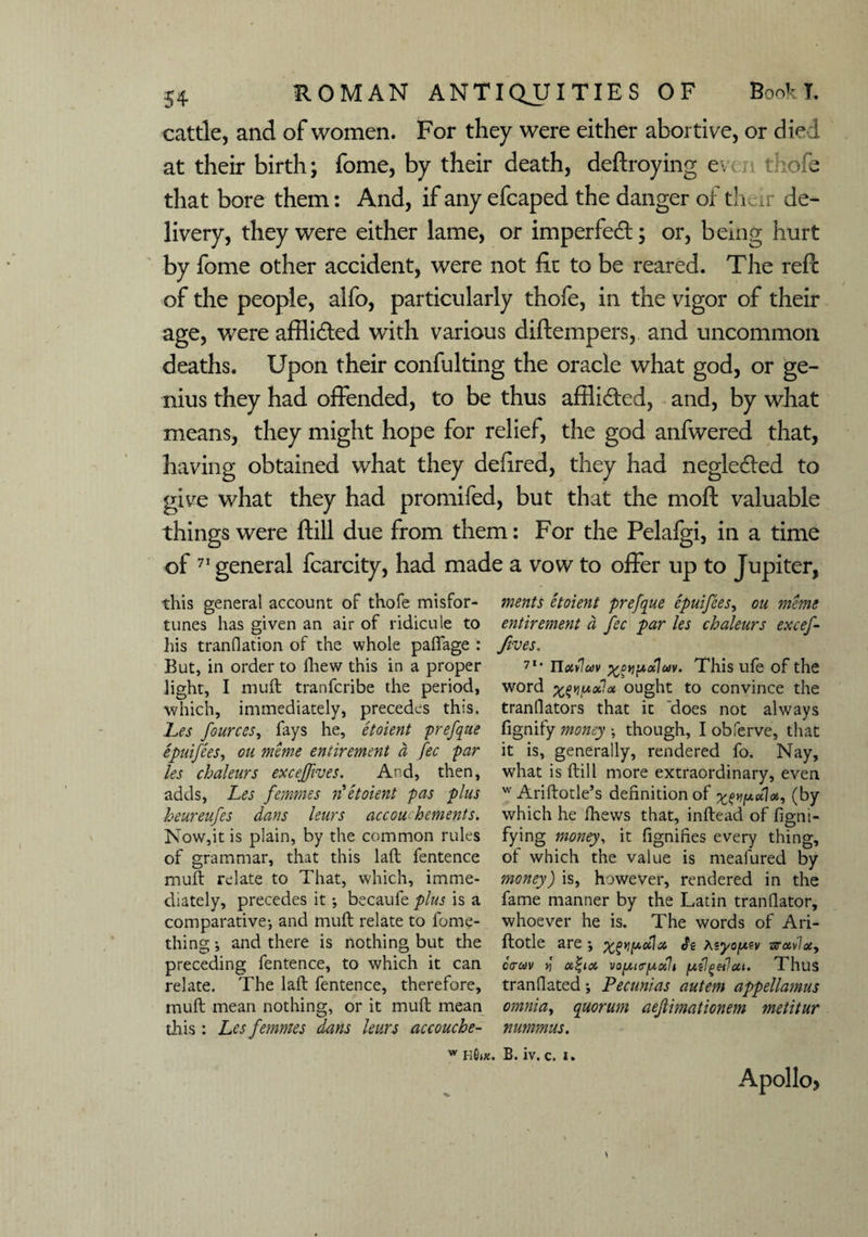 cattle, and of women. For they were either abortive, or died at their birth; fome, by their death, deftroying even thole that bore them: And, if any efcaped the danger or their de¬ livery, they were either lame, or imperfedl; or, being hurt by fome other accident, were not lie to be reared. The reft of the people, alfo, particularly thofe, in the vigor of their age, were affli&ed with various diftempers, and uncommon deaths. Upon their confulting the oracle what god, or ge¬ nius they had offended, to be thus afflicted, and, by what means, they might hope for relief, the god anfwered that, having obtained what they defired, they had negle&ed to give what they had promifed, but that the moft valuable things were ftill due from them: For the Pelalgi, in a time of 71 general fcarcity, had made a vow to offer up to Jupiter, this general account of thofe misfor¬ tunes has given an air of ridicule to his tranflation of the whole paffage : But, in order to Shew this in a proper light, I muft tranferibe the period, which, immediately, precedes this. Les fources, fays he, etoient prefque epuifees, on mime entiremmt a fee par les chaleurs exeeffives. And, then, adds, Les femmes n etoient pas plus heureufes dans leurs accou-hements. Now,it is plain, by the common rules of grammar, that this laft fentence muft relate to That, which, imme¬ diately, precedes it •, becaufe plus is a comparative-, and muft relate to lome- thing; and there is nothing but the preceding fentence, to which it can relate. The laft fentence, therefore, muft mean nothing, or it muft mean this: Les femmes dans leurs accouche- w h G»x. ments etoient prefque epuifees, ou merne entirement d fee par les chaleurs exeef- fives. 7l' Hxiluv ^pyj^aluv. This ufe of the word %(>y]uoilot ought to convince the translators that it does not always fignify money though, I oblerve, that it is, generally, rendered fo. Nay, what is ftill more extraordinary, even w Ariftotle’s definition of (by which he Shews that, inftead of Signi¬ fying money, it fignifies every thing, of which the value is mealured by money) is, however, rendered in the fame manner by the Latin translator, whoever he is. The words of Ari- ftotle are j Je Asyo/uev zravlocy ctrav Yi vo^is-pcth p.{IgeJcct. Thus translated; Pecunias autem appellamus omnia, quorum aefimationem metitur nummus. B. iv. c. i. Apollo?