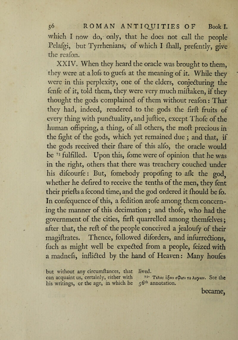 which I now do,- only, that he does not call the people Pelafgi, but Tyrrhenians, of which I fhall, prefently, give the reafon. XXIV. When they heard the oracle was brought to them, they were at a lofs to guefs at the meaning of it. While they were in this perplexity, one of the elders, conje&uring the fenfe of it, told them, they were very much miftaken, if they thought the gods complained of them without reafon: That they had, indeed, rendered to the gods the firft fruits of every thing with punduality, and juftice, except Thofe of the human offspring, a thing, of all others, the moft precious in the fight of the gods, which yet remained due ; and that, if the gods received their fhare of this alfo, the oracle would be 75 fulfilled. Upon this, fome were of opinion that he was in the right, others that there was treachery couched under his difcourfe: But, fomebody propofing to afk the god, whether he defired to receive the tenths of the men, they fent their priefts a fecond time, and the god ordered it fhould be fo. In confequence of this, a fedition arofe among them concern¬ ing the manner of this decimation ; and thofe, who had the government of the cities, firft quarrelled among themfelves; after that, the reft of the people conceived a jealoufy of their magiftrates. Thence, followed diforders, and infurre&ions, fuch as might well be expe&ed from a people, feized with a madnefs, inflidted by the hand of Heaven: Many houfes but without any circumftances, that Jived. can acquaint us, certainly, either with TtXog <r(piori to Koyiov. See the his writings, or the age, in which he 56th annotation. became, s