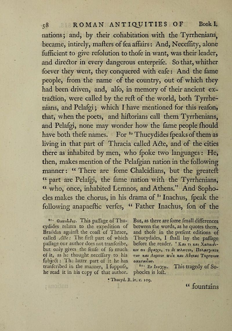 nations; and, by their cohabitation with the Tyrrhenians^ became, intirely, matters of fea affairs: And, Necefiity, alone fufffcient to give refolution to thofe in want, was their leader, and director in every dangerous enterprife. So that, whither foever they went, they conquered with eafe: And the fame people, from the name of the country, out of which they had been driven, and, alfo, in memory of their ancient ex¬ traction, were called by the reft of the world, both Tyrrhe¬ nians, and Pelafgi; which I have mentioned for this reafon, that, when the poets, and hiftorians call them Tyrrhenians, and Pelafgi, none may wonder how the fame people fhould have both thefe names. For 80 Thucydides fpeaks of them as living in that part of Thracia called ACte, and of the cities there as inhabited by men, who Ipoke two languages: He, then, makes mention of the Pelafgian nation in the following manner: “ There are fome Chalcidians, but the greateft “ part are Pelafgi, the fame nation with the Tyrrhenians, “ who, once, inhabited Lemnos, and Athens.” And Sopho¬ cles makes the chorus, in his drama of 81 Inachus, Ipeak the following anapaeftic verfes, “ Father Inachus, fon of the 80 • ©axv<W>jg. This paffage of Thu- But, as there are Tome fmall differences cydides relates to the expedition of between the words, as he quotes them, Brandas againft the coaft of Thrace, and thofe in the prefent editions of called Afte: The firft part of which Thucydides, I fhall lay the paffage paffage our author does not tranfcribe, before the reader. e Kcu n kou XxAkiJi- but only gives the fenfe of fo much kov tvi to it sta«s-cv, UtAa><ryiKov of it, as he thought neceffary to his t«v kou A^yov svofg kou AQqvus Tv^o-^yuv fubjedt : The latter part of it he has onoj<rav7«v. tranfcribed in the manner, I fuppofe, 8l> Ek This tragedy of So- he read it in his copy of that author, phocles is loft. ? Thucyd. B. iv. c. 109. “ fountains