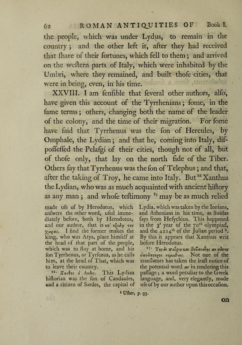 the people, which was under Lydus, to remain in the country ; and the other left it, after they had received that fhare of their fortunes, which fell to them; and arrived on the weftern parts of Italy, which were inhabited by the Umbri, where they remained, and built thofe cities, that were in being, even, in his time. XXVIII. I am fenfible that feveral other authors, alfo, have given this account of the Tyrrhenians; fome, in the fame terms; others, changing both the name of the leader of the colony, and the time of their migration. For fome have faid that Tyrrhenus was the fon of Hercules, by Omphale, the Lydian; and that he, coming into Italy, dif- poffeffed the Pelafgi of their cities, though not of all, but of thofe only, that lay on the north lide of the Tiber. Others fay that Tyrrhenus was the fon of Telephus; and that, after the taking of Troy, he came into Italy. But86 Xanthus the Lydian, who was as much acquainted with ancient hiftory as any man ; and whofe teftimony 87 may be as much relied made ufe of by Herodotus, which Lydia, which was taken by the Ionians, anfwers the other word, ufed imme- and Athenians in his time, as Suidas diately before, both by Herodotus, fays from Hefychius. This happened and our author, that is in tt-oAu rug in the 3d year of the 70th olympiad, I find the former makes the and the 4214th of the Julian period h. king, who was Atys, place himlelf at By this it appears that Xanthus writ the head of that part of the people, before Herodotus, which was to ftay at home, and his 8?* Ttjgk zrctlfixxai faGotiultjg av x&voe fon Tyrrhenus, or Tyrfenus, as he calls vopi <&&g. Notone of the him, at the head of That, which was tranfiators has taken the leaft notice of to leave their country. the potential word ctv in rendering this 86, 0 AuJof. This Lydian paflage ; a word peculiar to the Greek hiftorian was the fon of Candaules, language, and, very elegantly, made and a citizen of Sardes, the capital of ufe of by our author upon thisoccafion. b Uiher, p. 93. on