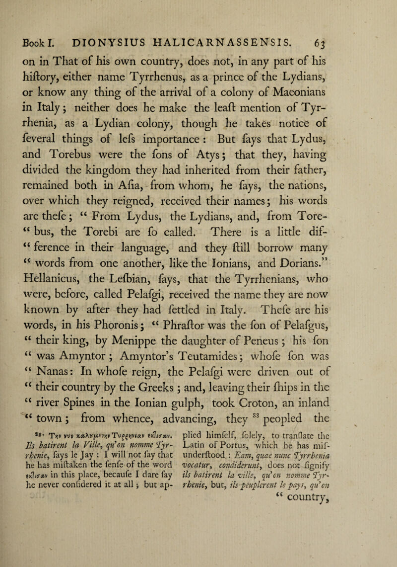 on in That of his own country, does not, in any part of his hiftory, either name Tyrrhenus, as a prince of the Lydians, or know any thing of the arrival of a colony of Maeonians in Italy; neither does he make the leaf! mention of Tyr- rhenia, as a Lydian colony, though he takes notice of feveral things of lefs importance : But fays that Lydus, and Torebus were the fons of Atys; that they, having divided the kingdom they had inherited from their father, remained both in Aha, from whom, he fays, the nations, over which they reigned, received their names; his words are thefe; u From Lydus, the Lydians, and, from Tore- “ bus, the Torebi are fo called. There is a little dif- “ ference in their language, and they ftill borrow many <c words from one another, like the lonians, and Dorians.55 Hellanicus, the Lefbian, fays, that the Tyrrhenians, who were, before, called Pelafgi, received the name they are now known by after they had fettled in Italy. Thefe are his words, in his Phoronis; “ Phraftor was the fon of Pelafgus, u their king, by Menippe the daughter of Peneus; his fon u was Amyntor ; Amyntor’s Teutamides; whofe fon was “ Nanas: In whofe reign, the Pelafgi were driven out of c< their country by the Greeks; and, leaving their fhips in the u river Spines in the Ionian gulph, took Croton, an inland iC town ; from whence, advancing, they 88 peopled the 88- t»jv vw kciM[A?'jw Tv^tjviav txh<rxv. plied himfelf, folely, to tr^nflate the Ils batirent la Ville, qiCon nomme Tyr- Latin of Portus, which he has mif- rhenie, fays le Jay : I will not fay that underftood.: Earn, qiiae nunc Tyrrhenia he has miftaken the fenfe of the word vocatur, condiderunt, does not iignify tlhcotv in this place, becaufe I dare fay Us batirent la ville, qucn nomme <Tyr- he never confidered it at all j but ap- rhenie, but, ils peuplercnt le lays, qu’cn “ country.