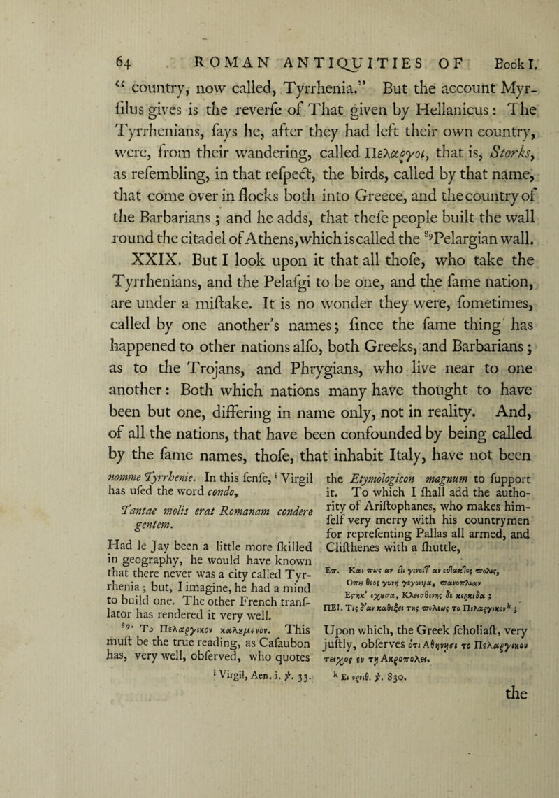 <£ country, now called, Tyrrhenian’ But the account Myr- filus gives is the reverfe of That given by ITelianicus: T he Tyrrhenians, fays he, after they had left their own country, were, from their wandering, called IIsXagyoi, that is, Storks, as refembling, in that refpedt, the birds, called by that name, that come over in flocks both into Greece, and the country of the Barbarians; and he adds, that thefe people built the wall round the citadel of Athens, which is called the 89Pelargian wall. XXIX. But I look upon it that all thofe, who take the Tyrrhenians, and the Pelafgi to be one, and the fame nation, are under a miftake. It is no wonder they were, fometimes, called by one another’s names; fince the fame thing has happened to other nations alfo, both Greeks, and Barbarians; as to the Trojans, and Phrygians, who live near to one another: Both which nations many have thought to have been but one, differing in name only, not in reality. And, of all the nations, that have been confounded by being called by the fame names, thofe, that inhabit Italy, have not been nomme ‘Tyrrhenie. In this fenfe, * Virgil has ufed the word condo, T’antae molis erat Romanam condere gentem. Had le Jay been a little more {killed in geography, he would have known that there never was a city called Tyr- rhenia; but, I imagine, he had a mind to build one. The other French tranf- lator has rendered it very well. 89‘ Ta IlsAa^jjtov xxAxfAfvov. This muft be the true reading, as Cafaubon has, very well, oblerved, who quotes ' Virgil, Aen. i. f. 33. the Etymologicon magnum to fupport it. To which I lhall add the autho¬ rity of Ariftophanes, who makes him- feIf very merry with his countrymen for reprefenting Pallas all armed, and Clifthenes with a fhuttle, E7r. Kai av ysvoiT uv tvlaxl0$ Ottu 9(o; yvvv) ytyon/x, cravoTrAian Er>jx* e^ucrx, KhetcrOevrii xigxtSct ; IIEI. T*{^ay xa.9s£ei wAewj to Th>\»^yixoiik } Upon which, the Greek fcholiaft, very juftly, obferves on Afi>jvjj<ri to Tei%QS tV T*l AX£07J-0A«, k Ev jr. 830.