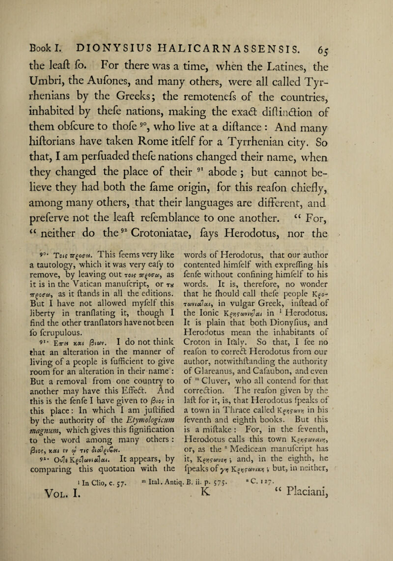 the leaft fo. For there was a time, when the Latines, the Umbri, the Aufones, and many others, were all called Tyr¬ rhenians by the Greeks; the remotenefs of the countries, inhabited by thefe nations, making the exatff diflin&ion of them obfcure to thofe 9°, who live at a diftance : And many hiftorians have taken Rome itfelf for a Tyrrhenian city. So that, I am perfuaded thefe nations changed their name, when they changed the place of their 91 abode ; but cannot be¬ lieve they had both the fame origin, for this reafon chiefly, among many others, that their languages are different, and preferve not the leaf! refemblance to one another. <£ For, “ neither do the92 Crotoniatae, lays Herodotus, nor the 9°‘ Ten Tvqoao). This feems very like a tautology, which it was very eafy to remove, by leaving out toig ■&%o<ru, as it is in the Vatican manufcript, or vgoffu), as it ftands in all the editions. But I have not allowed myfelf this liberty in tranflating it, though I find the other tranflators have not been fo fcrupulous. 91 ■ Eirtt Y.oci I do not think that an alteration in the manner of living of a people is fufficient to give room for an alteration in their name : But a removal from one country to another may have this Effect. And this is the fenfe I have given to /3iog in this place: In which I am juftified by the authority of the Etymologicum magnum, which gives this fignification to the word among many others : Y.011 ev m rig SicCl^et. 9“ Ovli oiloci. It appears, by comparing this quotation with the words of Herodotus, that our author contented himfelf with expreffing his fenfe without confining himfelf to his words. It is, therefore, no wonder that he fhould call thefe people Kfo- twviofiat, in vulgar Greek, inftead of the Ionic K^s-emtfleti in 1 Herodotus. It is plain that both Dionyfius, and Herodotus mean the inhabitants of Croton in It&ly. So that, I fee no reafon to correct Herodotus from our author, notwithllanding the authority of Glareanus, and Cafaubon, and even of ra Cluver, who all contend for that correction. The reafon given by the laft for it, is, that Herodotus fpeaks of a town in Thrace called in his feventh and eighth books. But this is a miftake : For, in the feventh, Herodotus calls this town K or, as the n Medicean manufcript has it, •, and, in the eighth, he fpeaks of y>? K$igf*v<x* •, but, in neither, 1 In Clio, c. 57. VOL. I. m Ital. Antiq. B, ii. p. 575. K »C. 127. u Pla ciani.