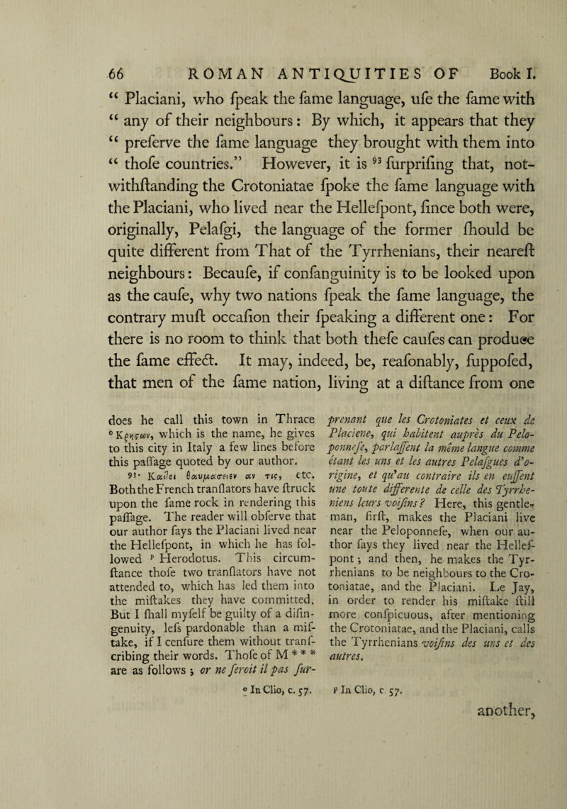 “ Placiani, who fpeak the fame language, ufe the fame with u any of their neighbours: By which, it appears that they “ preferve the fame language they brought with them into “ thofe countries.” However, it is93 furprifing that, not- withftanding the Crotoniatae fpoke the fame language with the Placiani, who lived near the Hellefpont, fince both were, originally, Pelafgi, the language of the former fhould be quite different from That of the Tyrrhenians, their neareft neighbours: Becaufe, if confanguinity is to be looked upon as the caufe, why two nations fpeak the fame language, the contrary muft occafion their fpeaking a different one: For there is no room to think that both thefe caufes can produce the fame effedt. It may, indeed, be, reafonably, fuppofed, that men of the fame nation, living at a diftance from one does he call this town in Thrace 0 Kfvjs-wv, which is the name, he gives to this city in Italy a few lines before this pafiage quoted by our author. 9*’ Kc&tlci 0 IZV/UttO-fttV OiV T etc. Both the French tranflators have ftruck upon the fame rock in rendering this pafiage. The reader will obferve that our author fays the Placiani lived near the Hellefpont, in which he has fol¬ lowed p Plerodotus. This circum- ftance thofe two tranflators have not attended to, which has led them into the miftakes they have committed. But I fhall myfelf be guilty of a difin- genuity, lefs pardonable than a mif- take, if I cenfure them without trans¬ cribing their words. Thofe of M * * * are as follows j or ne feroit il pas fur- ° In Clio, c. 57. prenant que les Crotoniates et ceux do Placiene, qui habitent aupres du Pelo- ponnefe, par lament la mimelangue comme etant les uns et les autres Pelafgues d’o- rigine, et qu'au contraire Us en eujfent une toute ddfferente de celle des Tyrrhe- niens leurs voijins? Here, this gentle¬ man, fir ft, makes the Placiani live near the Peloponnefe, when our au¬ thor fays they lived near the Hellef¬ pont ; and then, he makes the Tyr¬ rhenians to be neighbours to the Cro¬ toniatae, and the Placiani. Le Jay, in order to render his miftake ftill more confpicuous, after mentioning the Crotoniatae, and the Placiani, calls the Tyrrhenians voifins des uns et des autres. v In Clio, c. 57. anotlier,