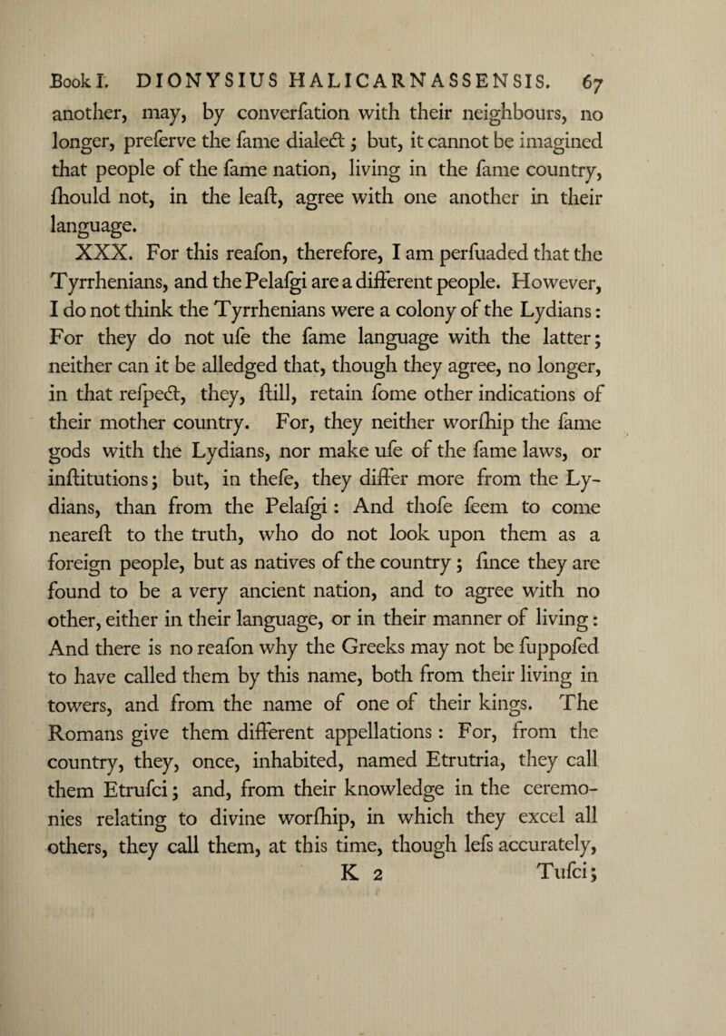 another, may, by converfation with their neighbours, no longer, preferve the fame dialect; but, it cannot be imagined that people of the fame nation, living in the fame country, fhould not, in the lead, agree with one another in their language. XXX. For this reafon, therefore, I am perfuaded that the Tyrrhenians, and the Pelafgi are a different people. However, I do not think the Tyrrhenians were a colony of the Lydians: For they do not ufe the fame language with the latter; neither can it be alledged that, though they agree, no longer, in that refped:, they, ftill, retain fome other indications of their mother country. For, they neither worfhip the fame gods with the Lydians, nor make ufe of the fame laws, or inftitutions; but, in thele, they differ more from the Ly¬ dians, than from the Pelafgi: And thofe feem to come neareft to the truth, who do not look upon them as a foreign people, but as natives of the country; fince they are found to be a very ancient nation, and to agree with no other, either in their language, or in their manner of living: And there is no reafon why the Greeks may not be fuppofed to have called them by this name, both from their living in towers, and from the name of one of their kings. The Romans give them different appellations: For, from the country, they, once, inhabited, named Etrutria, they call them Etrufci; and, from their knowledge in the ceremo¬ nies relating to divine worfhip, in which they excel all others, they call them, at this time, though lefs accurately, K 2 Tufci;