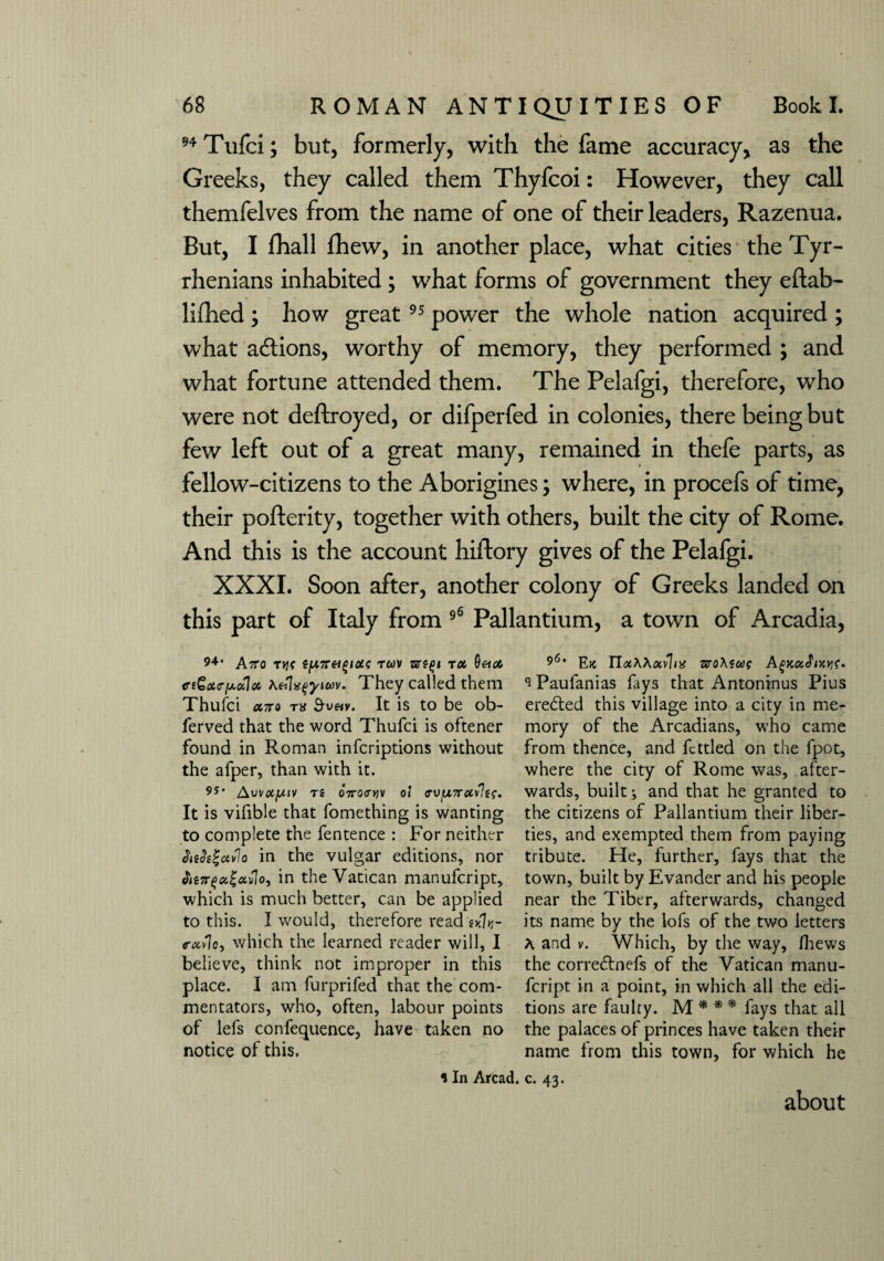 94 Tufci; but, formerly, with the fame accuracy, as the Greeks, they called them Thyfcoi: However, they call themfelves from the name of one of their leaders, Razenua. But, I fhall fhew, in another place, what cities the Tyr¬ rhenians inhabited ; what forms of government they eftab- lifhed; how great 95 power the whole nation acquired ; what actions, worthy of memory, they performed ; and what fortune attended them. The Pelafgi, therefore, who were not deftroyed, or difperfed in colonies, there being but few left out of a great many, remained in thefe parts, as fellow-citizens to the Aborigines; where, in procefs of time, their pofterity, together with others, built the city of Rome. And this is the account hiftory gives of the Pelafgi. XXXI. Soon after, another colony of Greeks landed on this part of Italy from 96 Pallantium, a town of Arcadia, 94 AtTO Ttjf (y7T«£/0d? TWV ZtftQl TX ciGxcyulx \eilxtyicov. They called them Thufci a,7ro tx $veiv. It is to be ob- ferved that the word Thufci is oftener found in Roman infcriptions without the afper, than with it. 9S* Awxy.iv T i OTTOCW 0! cvy7rxvlts. It is vifible that fomething is wanting to complete the fentence : For neither AeJigavIo in the vulgar editions, nor tiejrfxi'uvlo, in the Vatican manufcript, which is much better, can be applied to this. I would, therefore read wlv- cxvlc, which the learned reader will, I believe, think not improper in this place. I am furprifed that the com¬ mentators, who, often, labour points of lefs confequence, have taken no notice of this. 11n Arcad 915, Etc TIxWxvlix zroAiuf 'iPaufanias fays that Antoninus Pius erected this village into a city in me** mory of the Arcadians, who came from thence, and fettled on the fpot, where the city of Rome was, after¬ wards, built i and that he granted to the citizens of Pallantium their liber¬ ties, and exempted them from paying tribute. He, further, fays that the town, built by Evander and his people near the Tiber, afterwards, changed its name by the lols of the two letters A. and v. Which, by the way, fhews the correftnefs of the Vatican manu¬ fcript in a point, in which all the edi¬ tions are faulty. M * * * fays that all the palaces of princes have taken their name from this town, for which he c. 43. about