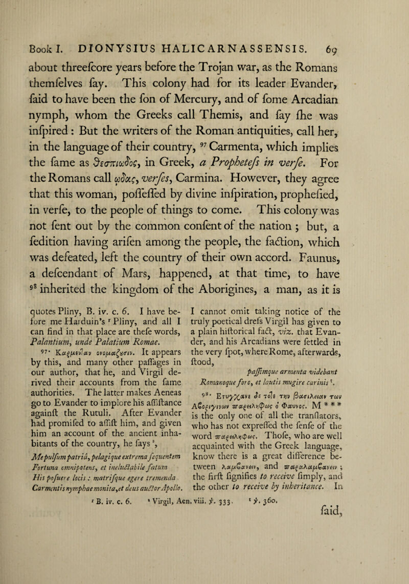 about threefcore years before the Trojan war, as the Romans themfelves fay. This colony had for its leader Evander, faid to have been the fon of Mercury, and of fome Arcadian nymph, whom the Greeks call Themis, and fay fhe was infpired : But the writers of the Roman antiquities, call her, in the language of their country, 97 Carmenta, which implies the fame as deaTriuftoC, in Greek, a Prophetefs in verfe. For the Romans call wSotc> verfes, Carmina. However, they agree that this woman, poffefled by divine infpiration, prophehed, in verfe, to the people of things to come. This colony was not fent out by the common confent of the nation ; but, a fedition having arifen among the people, the fadtion, which was defeated, left the country of their own accord. Faunus, a defcendant of Mars, happened, at that time, to have 98 inherited the kingdom of the Aborigines, a man, as it is quotes Pliny, B. iv. c. 6. I have be¬ fore me Haiduin’s r Pliny, and all I can find in that place are thefe words, Palantium, unde Palatium Romae. 97’ Kag/uevlciv ovo/j.cc£%<nv. It appears by this, and many other paffages in our author, that he, and Virgil de¬ rived their accounts from the fame authorities. The latter makes Aeneas go to Evander to implore his affiflance againfl the Rutuli. After Evander had promifed to affifl him, and given him an account of the ancient inha¬ bitants of the country, he fayss, Jllepulfumpatria, pelagique extrema fequentem Fortuna ctnnipotens, et ineluSiabile fatum His pofuere locis : matrifque egere trernenda Ca r mentis nymphae mo nit a,ct ileus audlor Apollo. I cannot omit taking notice of the truly poetical drefs Virgil has given to a plain hiftorical fa£t, viz. that Evan¬ der, and his Arcadians were fettled in the very fpot, where Rome, afterwards, flood, pajjimque armenta videbant Romanoque foro, et lautis mugire carinis 581 Eru^am Si 70k mv (iotciKe-iotv -rm AGoptyivuv sra^wAj^w? o $>xv\os. M * * * is the only one of all the tranflators, who has not exprelfed the fenfe of the word Thofe, who are well acquainted with the Greek language, know there is a great difference be¬ tween A«|wS<av«v, and zs&oaX<Xfx.G>ot,ve-iv % the firft fignifies to receive fimply, and the other to receive by inheritance. In * jr. 360, faid. rB. iv. c. 6. * Virgil, Aen. viii. f. 333,