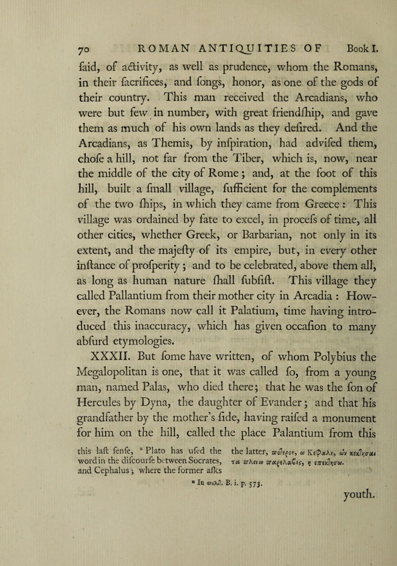faid, of a&ivity, as well as prudence, whom the Romans, in their facrifices, and fongs, honor, as one of the gods of their country. This man received the Arcadians, who were but few in number, with great friendship, and gave them as much of his own lands as they defined. And the Arcadians, as Themis, by infpiration, had advifed them, chofe a hill, not far from the Tiber, which is, now, near the middle of the city of Rome ; and, at the foot of this hill, built a fmall village, fufficient for the complements of the two fhips, in which they came from Greece : This village was ordained by fate to excel, in procefs of time, all other cities, whether Greek, or Barbarian, not only in its extent, and the majefty of its empire, but, in every other inftance of profperity; and to be celebrated, above them all, as long as human nature fhall fubfift. This village they called Pallantium from their mother city in Arcadia : How¬ ever, the Romans now call it Palatium, time having intro¬ duced this inaccuracy, which has given occafion to many abfurd etymologies. XXXII. But fome have written, of whom Polybius the Megalopolitan is one, that it was called fo, from a young man, named Palas, who died there; that he was the fon of Hercules by Dyna, the daughter of Evander; and that his grandfather by the mother’s fide, having raifed a monument for him on the hill, called the place Palantium from this this laft fenfe, u Plato has ufed the the latter, nol^ov, KstpaAe, eJv kskIvo-xi wordin the difcourfe between Socrates, rx srAeico ar«££Aa££?, >j £7mV«. and Cephalus j where the former afks u In 'ctcTuT. B. i. p. 573. youth.