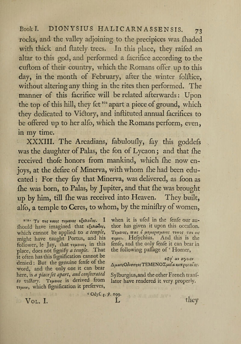 rocks, and the valley adjoining to the precipices was (haded with thick and (lately trees. In this place, they railed an altar to this god, and performed a facrifice according to the cuftom of their country, which the Romans offer up to this day, in the month of February, after the winter folftice, without altering any thing in the rites then performed. The manner of this facrifice will be related afterwards: Upon the top of this hill, they fet102 apart a piece of ground, which they dedicated to Vidtory, and inftituted annual facrifices to be offered up to her alfo, which the Romans perform, even, in my time. XXXIII. The Arcadians, fabuloufly, fay this goddefs was the daughter of Palas, the fon of Lycaon; and that (he received thofe honors from mankind, which (he now en¬ joys, at the defire of Minerva, with whom fhe had been edu¬ cated : For they fay that Minerva, was delivered, as foon as (he was born, to Palas, by Jupiter, and that fhe was brought up by him, till (he was received into Heaven. They built, alfo, a temple to Ceres, to whom, by the miniftry of women, ,C2’ To T>JJ vmJ? Tf^USVO? I fliould have imagined that s|«aov7£?, which cannot be applied to a temple, might have taught Portus, and his follower, le Jay, that te(u2vo?, in this place, does not fignify a temple. That it often has this fignification cannot be denied : But the genuine fenfe of the word, and the only one it can bear here, is a place fet apart, and confecrated to 'victory. Tjjusvo? is derived from which fignification it preferves, when it is ufed in the fenfe our au¬ thor has given it upon this occafion. TgjUevof, Taag o to7to? tm etg r/pjv. Hefychius. And this is the fenfe, and the only fenfe it can bear in the following paffage ofc Homer, o<P£>' av uyonv A[AU?iQdv<r<niogrTEMENO'Z[AifoiK07rgyiaoyi;. Sylburgius,and the other French trans¬ lator have rendered it very properly. c Odyf. g. f. 299. L VOL. I.