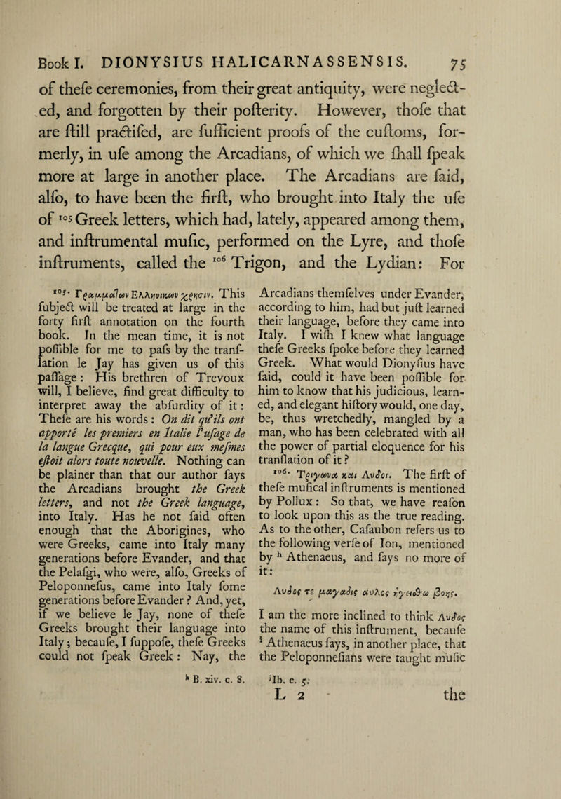 of thefe ceremonies, from their great antiquity, were neglect¬ ed, and forgotten by their pofterity. However, thofe that are ftill praCtifed, are fufficient proofs of the cuftoms, for¬ merly, in ufe among the Arcadians, of which we fhall fpeak more at large in another place. The Arcadians are faid, alfo, to have been the firft, who brought into Italy the ufe of ,0* Greek letters, which had, lately, appeared among them, and inftrumental mufic, performed on the Lyre, and thofe inftruments, called the 106 Trigon, and the Lydian: For ,os* FtxfxixotlavEMyviKav%fvj<nv. This Arcadians themfelves under Evander, fubjedt will be treated at large in the according to him, had but juft learned forty firft annotation on the fourth their language, before they came into book. In the mean time, it is not Italy. I wilh I knew what language poffible for me to pafs by the tranf- thefe Greeks fpoke before they learned lation le Jay has given us of this Greek. What would Dionyfius have palfage : His brethren of Trevoux faid, could it have been poffible for will, I believe, find great difficulty to him to know that his judicious, learn- interpret away the abfurdity of it: ed, and elegant hiftory would, one day, Thefe are his words: On dit qu’ils ont be, thus wretchedly, mangled by a apporte les premiers en ltalie Fufage de man, who has been celebrated with all la langue Grecque, qui pour eux mefmes the power of partial eloquence for his ejloit alors toute nouvelle. Nothing can tranllation of it ? be plainer than that our author fays 1061 Tgiyma, v,cu AvSoi. The firft of the Arcadians brought the Greek thefe mufical inftruments is mentioned letters, and not the Greek language, by Pollux: So that, we have reafon into Italy. Has he not faid often to look upon this as the true reading, enough that the Aborigines, who As to the other, Cafaubon refers us to were Greeks, came into Italy many the following verfe of Ion, mentioned generations before Evander, and that by h Athenaeus, and fays no more of the Pelafgi, who were, alfo, Greeks of it: Peloponnefus came into Italy feme Avic( T£ }l! ai*0f . p generations before Evander r And, yet, if we believe le Jay, none of thefe I am the more inclined to think avfot Greeks brought their language into the name of this inftrument, becaufe Italy; becaufe, I fuppofe, thefe Greeks 1 Athenaeus fays, in another place, that could not fpeak Greek : Nay, the the Peloponnefians were taught mufic JIb. c. 5; k B, xiv. c. 8.