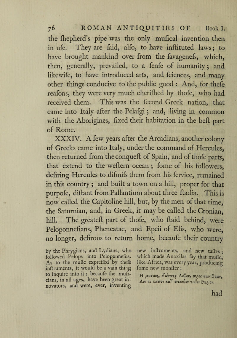 the fhepherd’s pipe was the only mufical invention then in ufe. They are faid, alfo, to have inftituted laws; to have brought mankind over from the favagenefs, which, then, generally, prevailed, to a fenfe of humanity; and likewife, to have introduced arts, and fciences, and many other things conducive to the public good : And, for thefe reafons, they were very much cherifhed by thofe, who had received them. This was the fecond Greek nation, that came into Italy after the Pelafgi; and, living in common with the Aborigines, fixed their habitation in the befit part of Rome. XXXIV. A few years after the Arcadians, another colony of Greeks came into Italy, under the command of Hercules, then returned from the conqueft of Spain, and of thofe parts, that extend to the weftern ocean ; fome of his followers, defiring Hercules to.difmifs them from his fervice, remained in this country ; and built a town on a hill, proper for that purpofe, diftant from Pallantium about three ftadia. This is now called the Capitoline hill, but, by the men of that time, the Saturnian, and, in Greek, it may be called the Cronian, hill. The greateft part of thofe, who ftaid behind, were Peloponnefians, Pheneatae, and Epeii of Elis, who were, no longer, defirous to return home, becaufe their country by the Phrygians, and Lydians, who new inftruments, and new taftes ; followed Pelops into Peloponnefus. which made Anaxilas fay that mufic. As to the mufic exprefTed by thefe like Africa, was every year, producing inftruments, it would be a vain thing fome new monfter : to inquire into it •, becaufe the mufi- A/Suy, srpog ruv Bsuv, cians, in all ages, hav^ been great in- T1 lietiVOV Kcfl‘ iVl0iv'j0V novators, and were, ever, inventing s had