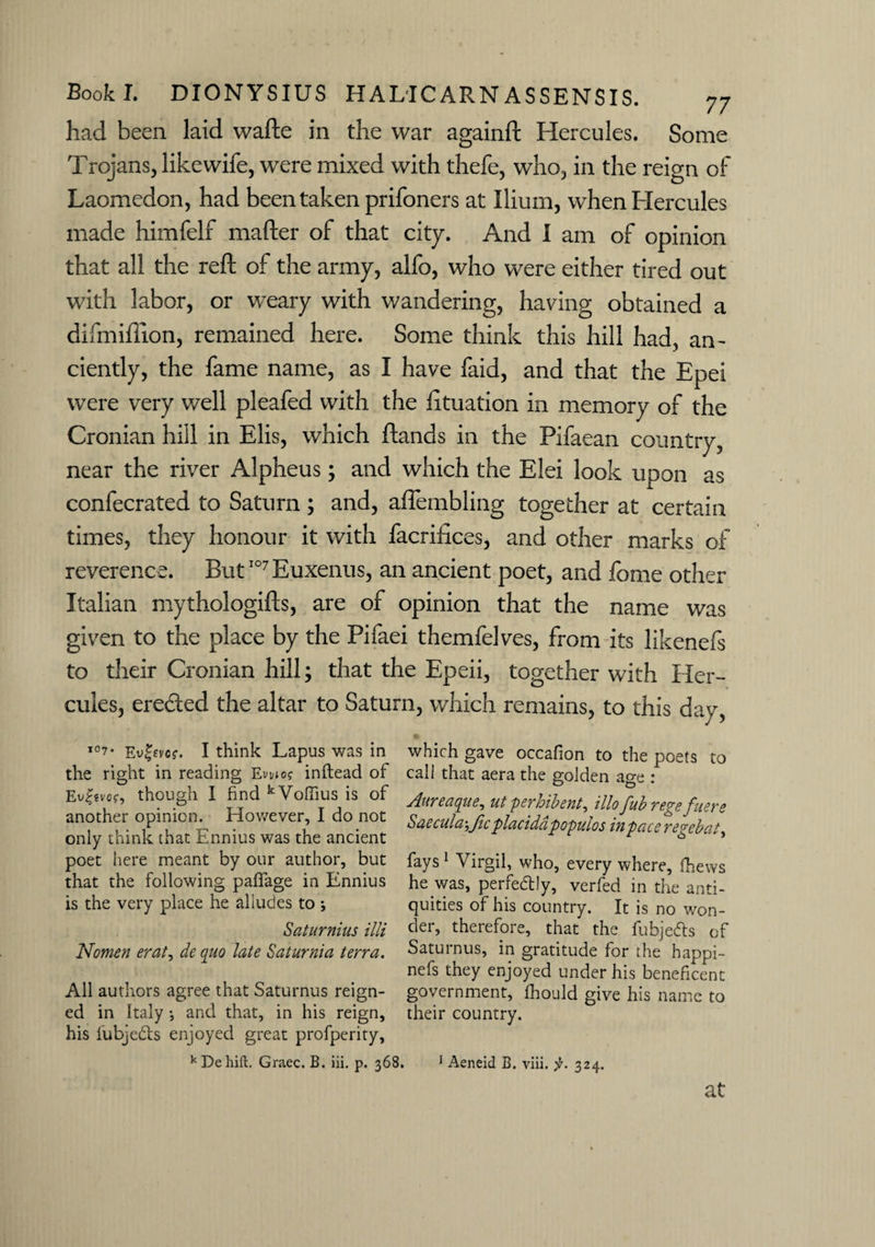 had been laid wafte in the war againft Hercules. Some Trojans, like wife, were mixed with thefe, who, in the reign of Laomcdon, had been taken prifoners at Ilium, when Hercules made himfelf mafter of that city. And I am of opinion that all the reft of the army, alfo, who were either tired out with labor, or weary with wandering, having obtained a difmiflion, remained here. Some think this hill had, an¬ ciently, the fame name, as I have faid, and that the Epei were very well pleafed with the fituation in memory of the Cronian hill in Elis, which ftands in the Pifaean country, near the river Alpheus; and which the Elei look upon as confecrated to Saturn ; and, aflembling together at certain times, they honour it with facrifices, and other marks of reverence. ButI07Euxenus, an ancient poet, and fome other Italian mythologifts, are of opinion that the name was given to the place by the Pifaei themfelves, from its likenefs to their Cronian hill; that the Epeii, together with Her¬ cules, ereded the altar to Saturn, which remains, to this day i°7* Ev^vo?. I think Lapus was in the right in reading Etwo? inftead of Evgevof, though I find kVoffius is of another opinion. However, I do not only think that Ennius was the ancient poet here meant by our author, but that the following paffage in Ennius is the very place he alludes to ; Saturnius illi Nomen erat, de quo late Saturnia terra. All authors agree that Saturnus reign¬ ed in Italy •, and that, in his reign, his fubjeds enjoyed great profperity. which gave occafion to the poets to call that aera the golden age : Aureaque, ut perhibent, illo fub regefuere Saecula-,fic placiddpopulos in pace regebat^ fays1 Virgil, who, every where, fhews he was, perfectly, verfed in the anti¬ quities of his country. It is no won¬ der, therefore, that the fubjeds of Saturnus, in gratitude for the happi- nefs they enjoyed under his beneficent government, fhould give his name to their country. kDehift. Graec. B. iii. p. 368. 1 Aeneid B. viii. ji. 324. at