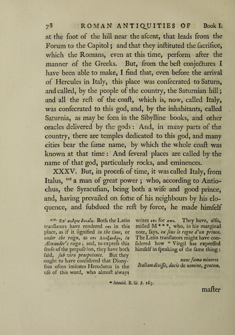 at the foot of the hill near the afcent, that leads from the Forum to the Capitol; and that they inftituted the facrifice, which the Romans, even at this time, perform after the manner of the Greeks. But, from the bell conjectures I have been able to make, I find that, even before the arrival of Hercules in Italy, this place was confecrated to Saturn, and called, by the people of the country, the Saturnian hill; and all the reft of the coaft, which is, now, called Italy, was confecrated to this god, and, by the inhabitants, called Saturnia, as may be feen in the Sibylline books, and other oracles delivered by the gods: And, in many parts of the country, there are temples dedicated to this god, and many cities bear the fame name, by which the whole coaft was known at that time : And feveral places are called by the name of that god, particularly rocks, and eminences. XXXV. But, in procefs of time, it was called Italy, from Italus, 103 a man of great power ; who, according to Antio- chus, the Syracufian, being both a wife and good prince, and, having prevailed on fome of his neighbours by his elo¬ quence, and fubdued the reft by force, he made himfelf I08, E7t’ ctvfyot Jvvctl*. Both the Latin writes tiu for avo. They have, alfo, tranflators have rendered stti in this milled M * * *, who, in his marginal place, as if it fignihed in the time, or note, fays, ou fous le regne (Tun ■prince. under the reign, as im in The Latin tranflators might have con- Alexander s reign *, and, to exprefs this fidered how m Virgil has exprefled lenfe of the prepofition, they have both himfelf in fpeaking of the fame thing: faid, fub viro praepotente. But they ought to have confidered that Diony- nuncfama minores lius often imitates Herodotus in the Italiamdixijfe, duels de nomine, gentem. ufe of this word, who almoft always * Aeneid. B. iii. f. 16^. mafter