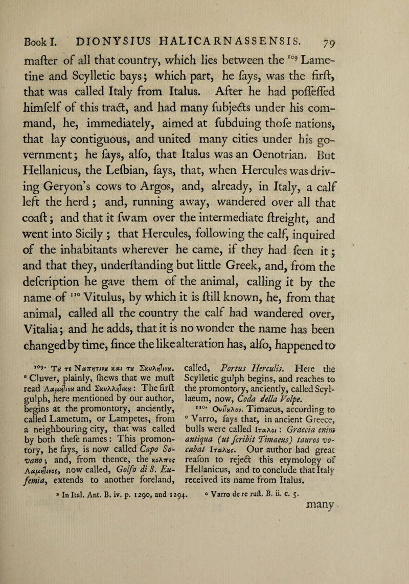 mafter of all that country, which lies between the 109 Lame- tine and Scylletic bays; which part, he fays, was the firft, that was called Italy from Italus. After he had pofiefled himfelf of this trad:, and had many fubjeds under his com¬ mand, he, immediately, aimed at fubduing thofe nations, that lay contiguous, and united many cities under his go¬ vernment ; he fays, alfo, that Italus was an Oenotrian. But Hellanicus, the Lefbian, fays, that, when Hercules was driv¬ ing Geryon’s cows to Argos, and, already, in Italy, a calf left the herd; and, running away, wandered over all that coaft; and that it fwam over the intermediate ftreight, and went into Sicily ; that Hercules, following the calf, inquired of the inhabitants wherever he came, if they had feen it; and that they, underftanding but little Greek, and, from the defcription he gave them of the animal, calling it by the name of 110 Vitulus, by which it is ftill known, he, from that animal, called all the country the calf had wandered over, Vitalia; and he adds, that it is no wonder the name has been changed by time, fince the like alteration has, alfo, happened to 109. Tg nou m 'Z.Mhylivx. called, Portus Herculis. Here the B Cluver, plainly, fhews that we mull Scylletic gulph begins, and reaches to read Aapil/va and : The firft the promontory, anciently, called Scyl- gulph, here mentioned by our author, laeum, now, Coda della Volpe. begins at the promontory, anciently, ,I0* Ov/7*Aov. Timaeus, according to called Lametum, or Lampetes, from 0 Varro, fays that, in ancient Greece, a neighbouring city, that was called bulls were called : Graecia enim by both thefe names: This promon- antiqua (ut fcribit Pimaeus) tauros vo- tory, he fays, is now called Capo So- cabat iTaAsf. Our author had great •uano and, from thence, the Kotoog reafon to reject this etymology of Ax/uttltvof, now called, GolfodiS.Eu- Hellanicus, and to conclude that Italy femia, extends to another foreland, received its name from Italus. » In Ital. Ant. B. iv. p. 1290, and 1294. 0 Varro de re ruft. B. ii. c. 5. many