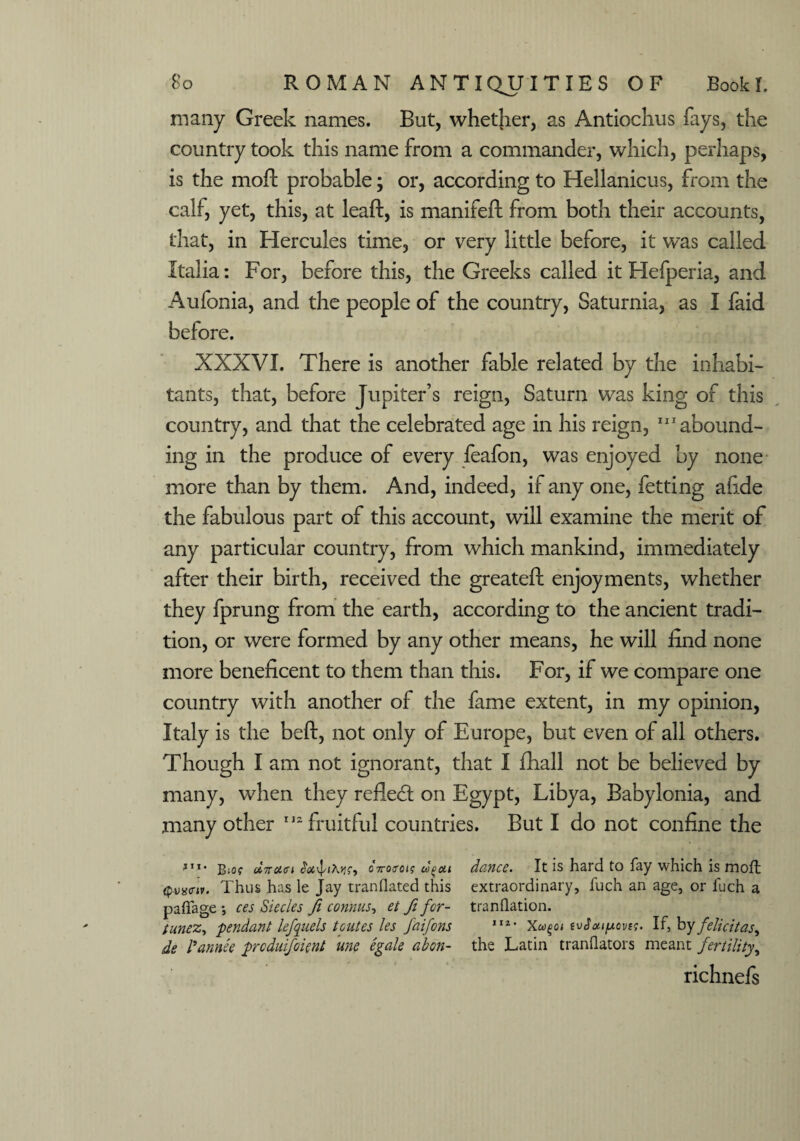 many Greek names. But, whether, as Antiochus fays, the country took this name from a commander, which, perhaps, is the moft probable; or, according to Hellanicus, from the calf, yet, this, at leaf!:, is manifeft from both their accounts, that, in Hercules time, or very little before, it was called Italia: For, before this, the Greeks called it Hefperia, and Aufonia, and the people of the country, Saturnia, as I faid before. XXXVI. There is another fable related by the inhabi¬ tants, that, before Jupiter’s reign, Saturn was king of this country, and that the celebrated age in his reign, “'abound¬ ing in the produce of every feafon, was enjoyed by none more than by them. And, indeed, if any one, fetting afi.de the fabulous part of this account, will examine the merit of any particular country, from which mankind, immediately after their birth, received the greatefi: enjoyments, whether they fprung from the earth, according to the ancient tradi¬ tion, or were formed by any other means, he will find none more beneficent to them than this. For, if we compare one country with another of the fame extent, in my opinion, Italy is the beft, not only of Europe, but even of all others. Though I am not ignorant, that I fhall not be believed by many, when they reflect on Egypt, Libya, Babylonia, and many other '“fruitful countries. But I do not confine the jh* b«o? uTToau Jaipifoif, ovoireig w%ou dance. It is hard to fay which is moll Qvwiv. Thus has le Jay mandated this extraordinary, fuch an age, or fuch a paffage •, ces Siecles Ji connus, et ft for- tranflation. tunez, -pendant lejquels t cutes les faifons 1I2, Xu^ot tvAoupovts. If, by felicit as ^ de I’annee prcduifoient une egale abon- the Latin tranflators meant fertility, richnefs