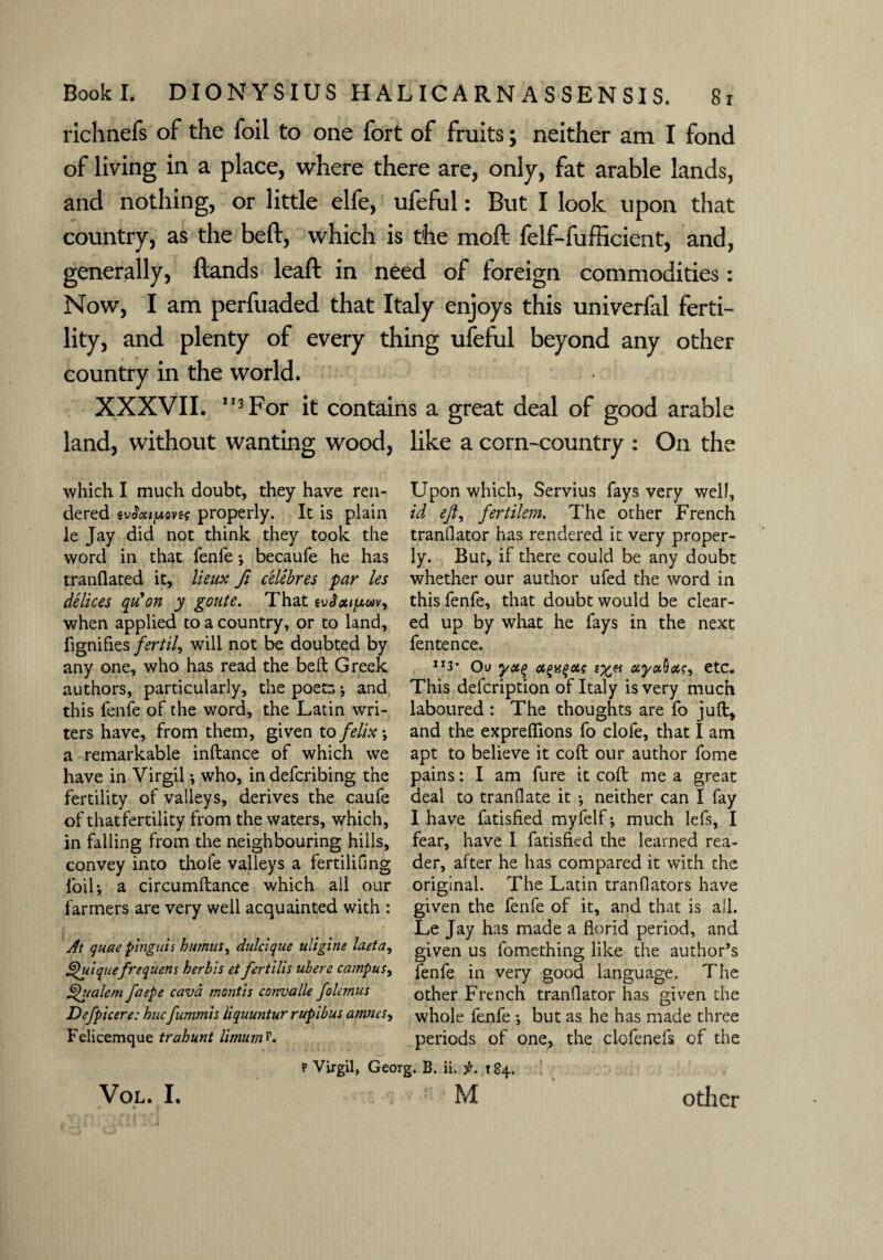 richnefs of the foil to one fort of fruits; neither am I fond of living in a place, where there are, only, fat arable lands, and nothing, or little elfe, ufeful: But I look upon that country, as the beft, which is the moft felf-fufficient, and, generally, Hands leaf! in need of foreign commodities: Now, I am perfuaded that Italy enjoys this univerfal ferti¬ lity, and plenty of every thing ufeful beyond any other country in the world. XXXVII. 113 For it contains a great deal of good arable land, without wanting wood, which I much doubt, they have ren¬ dered iv$ouy.Qnq properly. It is plain le Jay did not think they took the word in that fenfe ; becaufe he has tranflated it, lieux fi celebres par les delices qu*on y goute. That tvJcufxuv, when applied to a country, or to land, fignifies fertile will not be doubted by any one, who has read the beft Greek authors, particularly, the poets; and this fenfe of the word, the Latin wri¬ ters have, from them, given to felix; a remarkable inftance of which we have in Virgil ; who, in defcribing the fertility of valleys, derives the caufe of that fertility from the waters, which, in falling from the neighbouring hills, convey into thofe valleys a fertilifing foil; a circumftance which all our farmers are very well acquainted with : At quae pingtiis humus, dulcique uligine laeta, pulquefrequens herb 'is et fertilis ubere campus, Qualem faepe cava mantis convalle folemus Defpicere: huefummis liquuntur rupibus atnncs> Felicemque trahunt limum p. p Virgil, Gee like a corn-country : On the Upon which, Servius fays very well, id eft, fertilem. The other French tranflator has rendered it very proper¬ ly. But, if there could be any doubt whether our author ufed the word in this fenfe, that doubt would be clear¬ ed up by what he fays in the next fentence. Ir3* On yx(> ot^a^ois lyn atya&aiq, etc. This defeription of Italy is very much laboured : The thoughts are fo juft* and the exprefiions fo clofe, that I am apt to believe it coft our author fome pains: I am fure it coft me a great deal to tranOate it ; neither can I fay I have fatisfied myfelf; much lefs, I fear, have I fatisfied the learned rea¬ der, after he has compared it with che original. The Latin tranflators have given the fenfe of it, and that is all. Le Jay has made a florid period, and given us fomething like the author’s fenfe in very good language. The other French tranflator has given the whole fenfe ; but as he has made three periods of one, the clofenefs of the j. B. ii. f. 184. •  M VOL. I. other
