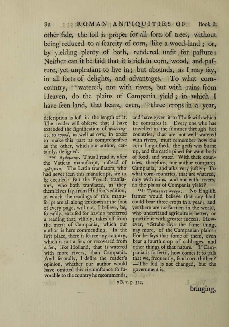 other fide, the foil is proper for all forts of trees, without being reduced to a fcarcity of corn, like a wood-land ; or, by yielding plenty of both, rendered unfit for paflure: Neither can it be faid that it is rich in corn, wood, and pas¬ ture, yet unpleafant to live in; but abounds, as I may fay, in all forts of delights, and advantages. To what corn- country, 114 watered, not with rivers, but with rains from Heaven, do the plains of Campania yield ; in which I have feen land, that bears, even, 115 three crops in a year, defcription is loft in the length of it. The reader will obferve that I have extended the fignification of woAvKotg- Trof to woody as well as corny in order to make this part as comprehenfive as the other, which our author, cer¬ tainly, defigned. Jl4* agJoptw Thus I read it, after the Vatican manufcript, inftead of u^ojmvoi. The Latin tranflators, who had never feen this manufcript, are to be excufed: But the French tranfia- tors, who both tranflated, as they themlelves fay, from Hudion’s edition, in which the readings of this manu¬ fcript are all along fet down at the foot of every page, will not, I believe, be, fo eafily, excufed for having preferred a reading that, vifibly, takes off from the merit of Campania, which our author is here commending. In the firft place, there is fcarce any country, which is not a fen, or recovered from a fen, like Holland, that is watered with more rivers, than Campania. And fecondly, I defire the reader’s opinion, whether our author would have omitted this circumftance fo fa¬ vorable to the country he recommends, s B. v. and have given it to Thofe with which he compares it. Every one who has travelled in the fummer through hot countries, that are not well watered with rivers, muft remember how the corn languifhed, the grafs was burnt up, and the cattle pined for want both of food, and water. With thefe coun¬ tries, therefore, our author compares Campania, and afks very juftly •, To what corn-countries, that are watered, only vftth rains, and not with rivers, do the plains of Compania yield ? II5* TeiKKOTnit ctgxgag. No Engliftl farmer would believe that any land could bear three crops in a year ; and yet there are no farmers in the world, who underftand agriculture better, or pra&ife it with greater fuccefs. How¬ ever, Strabo fays the fame thing, nay more, of the Campanian plains: For he fays that fome of them, even bear a fourth crop of cabbages, and other things of that nature. If Cam¬ pania is fo fertil, how comes it to pafs that we, frequently, fend corn thither ? —The foil is not changed, but the government is. P- 372. bringing,