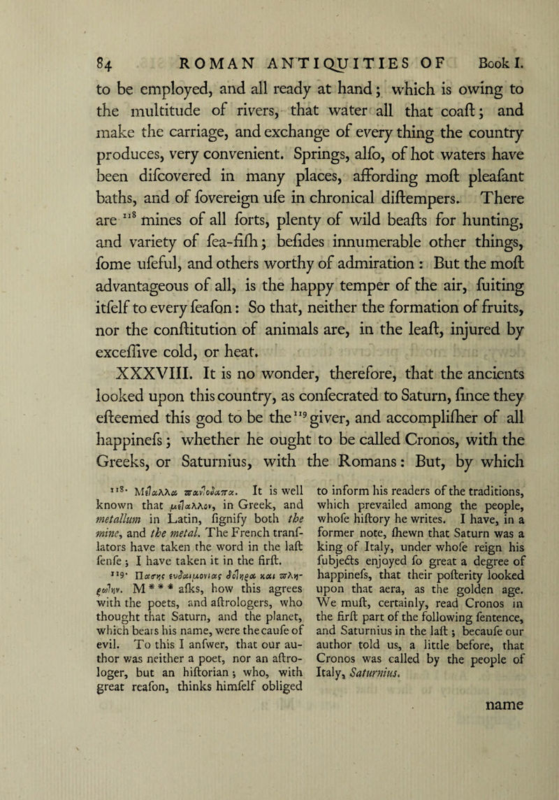 to be employed, and all ready at hand; which is owing to the multitude of rivers, that water all that coaft; and make the carriage, and exchange of every thing the country produces, very convenient. Springs, alfo, of hot waters have been difcovered in many places, affording moil pleafant baths, and of fovereign ufe in chronical diftempers. There are 118 mines of all forts, plenty of wild beafts for hunting, and variety of fea-fifh; befides innumerable other things, fome ufeful, and others worthy of admiration : But the molt advantageous of all, is the happy temper of the air, fuiting itfelf to every feafon: So that, neither the formation of fruits, nor the conllitution of animals are, in the leaft, injured by exceffive cold, or heat. XXXVIII. It is no wonder, therefore, that the ancients looked upon this country, as confecrated to Saturn, lince they elteemed this god to be the119 giver, and accomplifher of all happinefs; whether he ought to be called Cronos, with the Greeks, or Saturnius, with the Romans: But, by which II8' MilxAKx Tffxv'ioSuTrcc. It is well known that /udaMov, in Greek, and metallum in Latin, fignify both the mine, and the metal. The French tranf- lators have taken the word in the laft fenfe j I have taken it in the firft. TI9* Tlociryn svdourAOviag Jolfigx kou htAvj- fcrjlr/v. M * * * afks, how this agrees with the poets, and aftrologers, who thought that Saturn, and the planet, which bears his name, were thecaufe of evil. To this I anfwer, that our au¬ thor v/as neither a poet, nor an aftro- loger, but an hiftorian * who, with great reafon, thinks himfelf obliged to inform his readers of the traditions, which prevailed among the people, whofe hiftory he writes. I have, in a former note, Ihewn that Saturn was a king of Italy, under whofe reign his fubje&s enjoyed fo great a degree of happinefs, that their pofterity looked upon that aera, as the golden age. We muff, certainly, read Cronos in the firft part of the following fentence, and Saturnius in the laft ; becaufe our author told us, a little before, that Cronos was called by the people of Italy, Saturnius. name