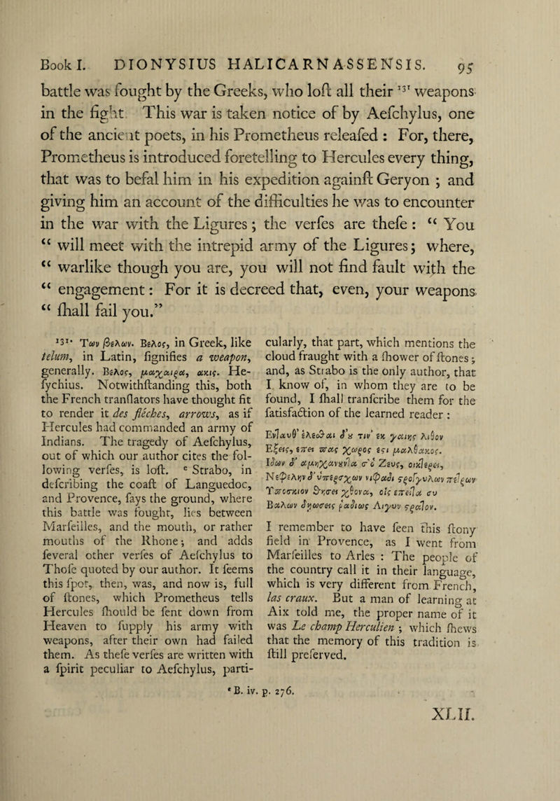 battle was fought by the Greeks, who loft all their 131 weapons in the fight This war is taken notice of by Aefchylus, one of the ancient poets, in his Prometheus releafed : For, there, Prometheus is introduced foretelling to Hercules every thing, that was to befal him in his expedition againft Geryon ; and giving him an account of the difficulties he was to encounter in the war with the Figures; the verfes are thefe : “You <c will meet with the intrepid army of the Ligures; where, “ warlike though you are, you will not find fault with the “ engagement: For it is decreed that, even, your weapons “ fhall fail you.” 13I* Tcov (Zihuv. B«Ao?, in Greek, like telum, in Latin, Signifies a weapon, generally. BaAo?, a.Ktg. He- fychius. Notwithftanding this, both the French tranflators have thought fit to render it des fleches, arrows, as if Hercules had commanded an army of Indians. The tragedy of Aefchylus, out of which our author cites the fol¬ lowing verfes, is loft. e Strabo, in describing the coaft of Languedoc, and Provence, fays the ground, where this battle was fought, lies between Marfeilles, and the mouth, or rather mouths of the Rhone and adds Several other verfes of Aefchylus to Thofe quoted by our author. It Seems this Spot, then, was, and now is, full of ftones, which Prometheus tells Hercules fhould be Sent down from Heaven to Supply his army with weapons, after their own had failed them. As thefe verfes are written with a fpirit peculiar to Aefchylus, parti¬ cularly, that part, which mentions the cloud fraught with a fhower of ftones ; and, as Stiabo is the only author, that I know of, in whom they are to be found, I fhall tranferibe them for the fatisfaeftion of the learned reader : Evl*v9 itec&ai t»>’ yaws AjSov E£«?, sTret nag Xco£°s ^ puhQxKOf. LW o’ oL[At)Xavxvlct <r o Zwg, cixligv, NetyeAyv J'‘v7rig<r%av vttpaJt ^ofyvKm ml^uv Y&t<nuov ;^$ova, olg ETreiJa, cv B&Aciiv Sywcreris fadiwg Alyvv g^alov. I remember to have Seen this ftony field in Provence, as I went from Marfeilles to Arles : The people of the country call it in their language, which is very different from French, las craux. But a man of learning at Aix told me, the proper name of it was Le champ Herculien ; which fhews that the memory of this tradition is ftill preferved. * B. iv. p. 276. XL II.