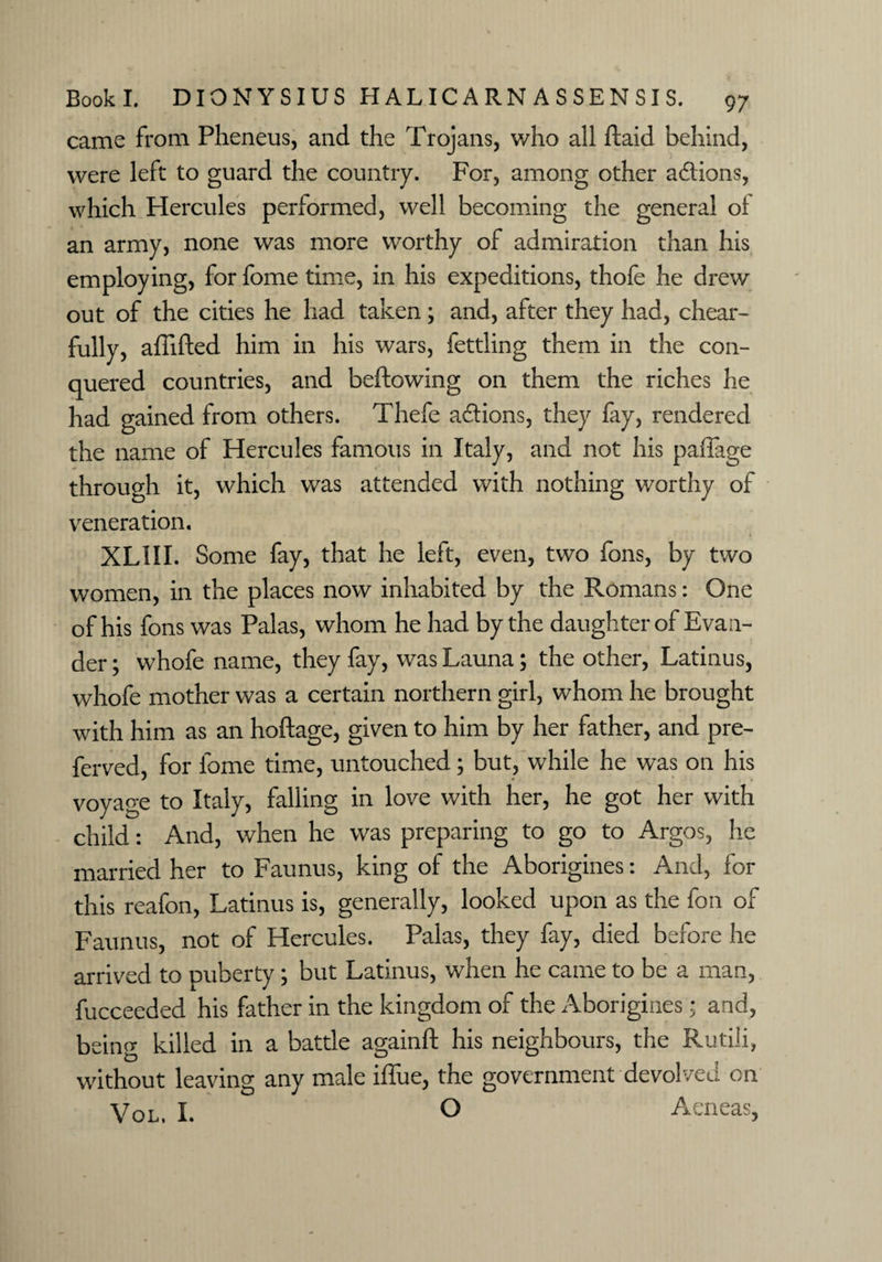 came from Pheneus, and the Trojans, who all ftaid behind, were left to guard the country. For, among other actions, which Hercules performed, well becoming the general of an army, none was more worthy of admiration than his employing, for fome time, in his expeditions, thofe he drew out of the cities he had taken; and, after they had, chear- fully, affifted him in his wars, fettling them in the con¬ quered countries, and bellowing on them the riches he had gained from others. Thefe adiions, they fay, rendered the name of Hercules famous in Italy, and not his paflage through it, which was attended with nothing worthy of veneration. » XLIII. Some fay, that he left, even, two fons, by two women, in the places now inhabited by the Romans: One of his fons was Palas, whom he had by the daughter of Eva a- der; whofe name, they fay, was Launa; the other, Latinus, whofe mother was a certain northern girl, whom he brought with him as an hoftage, given to him by her father, and pre- ferved, for fome time, untouched; but, while he was on his voyage to Italy, falling in love with her, he got her with child: And, when he was preparing to go to Argos, he married her to Faunus, king of the Aborigines: And, for this reafon, Latinus is, generally, looked upon as the foil of Faunus, not of Hercules. Palas, they fay, died before he arrived to puberty; but Latinus, when he came to be a man, fucceeded his father in the kingdom of the Aborigines; and, being killed in a battle againft his neighbours, the Rutili, without leaving any male iflue, the government devolved on Vol, I. o Aeneas,
