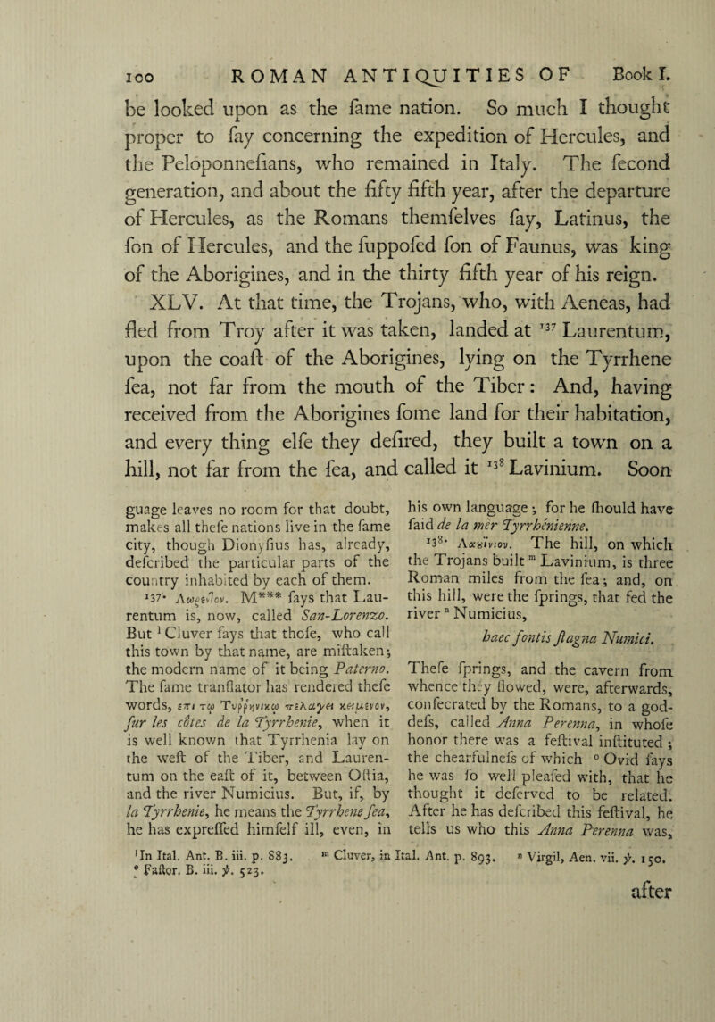 be looked upon as the fame nation. So much I thought proper to fay concerning the expedition of Hercules, and the Peloponnefians, who remained in Italy. The fecond generation, and about the fifty fifth year, after the departure of Hercules, as the Romans themfelves fay, Latinus, the fon of Hercules, and the fuppofed fon of Faunus, was king of the Aborigines, and in the thirty fifth year of his reign. XLV. At that time, the Trojans, who, with Aeneas, had fled from Troy after it was taken, landed at 137 Laurentum, upon the coaft of the Aborigines, lying on the Tyrrhene fea, not far from the mouth of the Tiber: And, having received from the Aborigines fome land for their habitation, and every thing elfe they defired, they built a town on a hill, not far from the fea, and called it 138 Lavinium. Soon guage leaves no room for that doubt, makes all thefe nations live in the fame city, though Dionyfius has, already, deicribed the particular parts of the country inhabited by each of them. 137* Aup*%v. M*** fays that Lau¬ rentum is, now, called San-Lorenzo. But 1 Cluver fays that thofe, who call this town by that name, are miftaken-, the modern name of it being Paterno. The fame tranflator has rendered thefe words, to; TvppV/xw 7nkayn x.&mvov, fur les cotes de la Tyrrhenie, when it is well known that Tyrrhenia lay on the weft of the Tiber, and Lauren¬ tum on the eaft of it, between Oftia, and the river Numicius. But, if, by la Tyrrhenie, he means the Tyrrhene fea, he has expreffed himfelf ill, even, in 'In Ital. Ant. B. iii. p. 883. ® Bailor. B. iii. jfr. 523. his own language ; for he (hould have faid de la mer Tyrrhenienne. j38‘ a xdiviov. The hill, on which the Trojans built m Lavinium, is three Roman miles from the lea-, and, on this hill, were the fprings, that fed the river n Numicius, haec fontis Jlagna Numici. Thefe fprings, and the cavern from whence they flowed, were, afterwards, confecrated by the Romans, to a god- defs, called Anna Perenna, in whole honor there was a feftival inftituted *, the chearfulnefs of which 0 Ovid fays he was fo well pleafed with, that he thought it deferved to be related. After he has defcribed this feftival, he tells us who this Anna Perenna was. m Cluver, in Ital. Ant. p. 893. n Virgil, Aen. vii. 150. after
