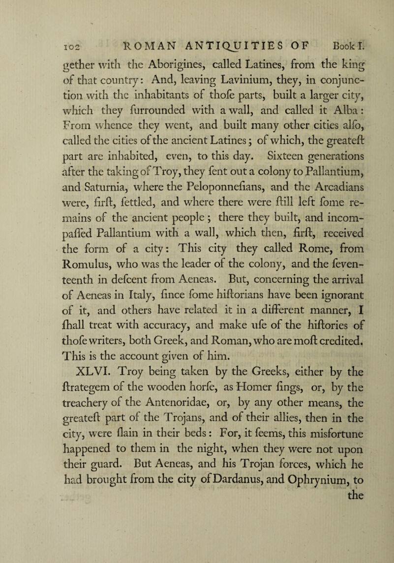 gether with the Aborigines, called Latines, from the king of that country: And, leaving Lavinium, they, in conjunc¬ tion with the inhabitants of thofe parts, built a larger city, which they furrounded with a wall, and called it Alba: From whence they went, and built many other cities alfo, called the cities of the ancient Latines; of which, the greateft part are inhabited, even, to this day. Sixteen generations after the taking of Troy, they fent out a colony to Pallantium, and Saturnia, where the Peloponneftans, and the Arcadians were, firft, fettled, and where there v/ere ftill left fome re¬ mains of the ancient people; there they built, and incom- paffed Pallantium with a wall, which then, firft, received the form of a city: This city they called Rome, from Romulus, who was the leader of the colony, and the feven- teenth in defcent from Aeneas. But, concerning the arrival of Aeneas in Italy, fince fome hiftorians have been ignorant of it, and others have related it in a different manner, I fhall treat with accuracy, and make ufe of the hiftories of thofe writers, both Greek, and Roman, who are moft credited. This is the account given of him. XLVI. Troy being taken by the Greeks, either by the ftrategem of the wooden horfe, as Homer lings, or, by the treachery of the Antenoridae, or, by any other means, the greateft part of the Trojans, and of their allies, then in the city, were {lain in their beds: For, it feems, this misfortune happened to them in the night, when they were not upon their guard. But Aeneas, and his Trojan forces, which he had brought from the city of Dardanus, and Ophrynium, to