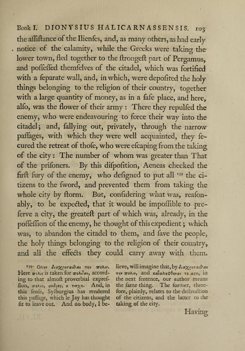 the afliftance of the Ilienfes, and, as many others, as had early . notice of the calamity, while the Greeks were taking the lower town, fled together to the ftrongeft part of Pergamus, and poffeffed themfelves of the citadel, which was fortified with a feparate wall, and, in which, were depofited the holy things belonging to the religion of their country, together with a large quantity of money, as in a fafe place, and here, alfo, was the flower of their army : There they repulfed the enemy, who were endeavouring to force their way into the citadel; and, fallying out, privately, through the narrow paflages, with which they were well acquainted, they fe- cured the retreat of thofe, who were efcaping from the taking of the city: The number of whom was greater than That of the prifoners. By this difpofltion, Aeneas checked the firft fury of the enemy, who defigned to put all 139 the ci¬ tizens to the fword, and prevented them from taking the whole city by florm. But, confidering what was,, reafon- ably, to be expected, that it would be impofiible to pre- ferve a city, the greateft part of which was, already, in the pofleflion of the enemy, he thought of this expedient; which was, to abandon the citadel to them, and fave the people, the holy things belonging to the religion of their country, and all the effects they could carry away with them, x39* Oa>jv $ia%c>Yi<rot&oii t^v zjtoAjv. lieve, will imagine that, by Sioi^py,<T(nS-ai Here arcA^is taken for aroA/Jaccord- tjjv sroA<v, and jcalaAjjoOvjvai to in ing to that almoft proverbial expref- the next fentence, our author means fion, aroA<r, a t&i^. And, in the lame thing. The former, there- this fenfe, Sylburgius has rendered fore, plainly, relates to the deftrudtion this paffage, which le Jay has thought of the citizens, and the latter to the fit to leave out. And no. body, I be- taking of the city.